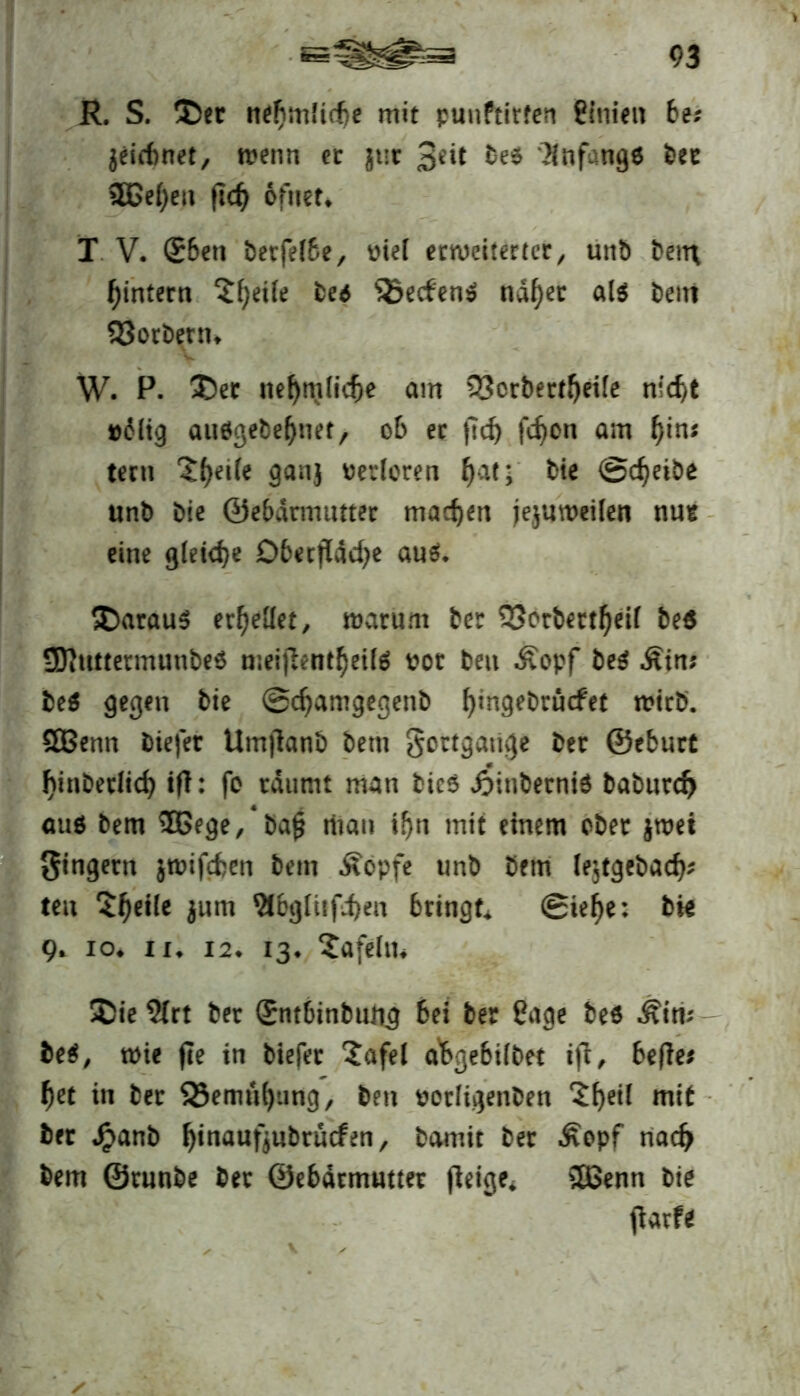 R. S. Ser ne^mficf)c mit punftirfen Pinien bet leiebnet, menn ec gut $iit bei Anfänge Uz 3Bef)en fkf> ofuet* T V. ®bett betfefbe, rief erweiterter, unb ben\ ^intern $()eiie bu SSedeni ndf)ec als beni SJorbenn W. P. Sec nef)m(id)e am QScrbertfyeile nfcf>t »<Mig auögebefjnet, ob er ftd) fefjon am f)in; tertt ‘Jfyeile ganj rerloren ()at* bie ©cfjetbe unb bie ©ebarmutter machen jejuweilen nut eine gleiche Dbecfldcfye aus. Saraus erhellet, warum ber 33otbertf)eif be$ SDittttermunbeS nieijlemfyetls rot beit Äopf beS Ätn? beS gegen bie ©djamgegenb fjingebrücfet trieb. QBenn btefer Umjlanb bettt gertgatige ber ©eburt f)inbetiicf) tff: fo räumt man bic$ dSinberniS baburd) aus bem ®5ege,4ba£ rftan i!)n mit einem ober jtret Ringern $wifd?en bem Äopfe unb bem le$tgebad); teu Zweite jum Sfbgliiffjen bringt ©iefje: bk 9* io* 11* 12. 13* tafeln* Sie 9(rt ber £ntbinbtüi.g bei ber Page bei Äiri* bei, wie fle in tiefer Safel a'bgebiibet ift, befle; f)et in ber 23emü()ung, ben rorligenben 2f)eil mit ber Jpanb fyinaufjttbrucfen, bamir ber Äopf nacf> bem ©runbe ber 0e6drmutter (leige* SHSenn bie (larfe