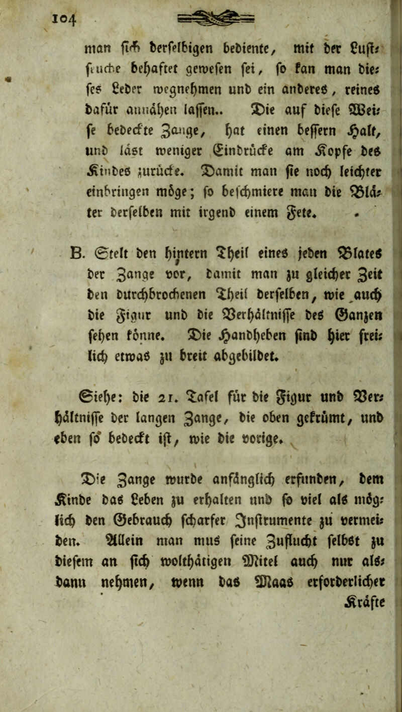 man ft<*> berfelbigen bebiente, mit ber Cufb ftucivc behaftet aewefen fei, fo fan man bie* fe* ßeber roegnehmen unb ein anbereö, reines bafur annd^en lajfem. 50ie auf biefe SCBeü fe bebeefte ha* *»nen heffern *#alf, unb last weniger (Einbrüche am «Sopfe bes Ätnbeö jurüde* £>amit man fie noch letzter etnbringen möge; fo befd) miete man bie 93la* ter berfelben mit irgenb einem gete, B. Stelt ben hintern ?^eii eines jeben 93Iate$ bet Bange oor, tamit man $u gleicher %eit ben burd)brocbenen ‘ihdl berfelben, wie auch bie gtaur unb bie 93er^ltm(fe beS ©anjen fehen fonne* £)ie Jryanbheben jinb h^ fwi* (ich etwas pi breit abgebübet* @iel)e: bie 21. £afel für bie gigur unb 93er« hdltniffe ber langen 3an9c' oben Sefrümt, unb eben fo* bebeeft tfb, wie bie vorige* £>ie 3an9e mürbe anfänglich erfüllten, bem Äinbe bas Ceben $u erhalten unb fo oiel als mäg? (ich ben ©ebrauch fcharfer ^njlrumente $tt oermeb bem 2Ulein man niuS feine Bnßucht felbst &u tiefem an ftefe woltf)ätigen 9ftitel auch nur als* bann nehmen, wenn bas 2Raas erforderlicher •Kräfte