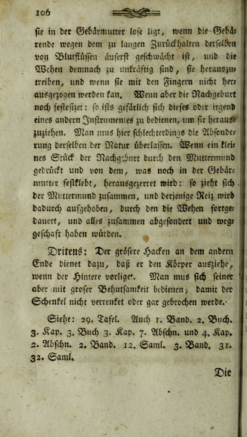 fle in ber ©ebdrmutter fofe ligt, wenn bie ©ebd? renbe wegen bem $u langen 3urll^a^en berfe4&n von SSlutflüjfen duferft gefdnvddjt tft, unb bie 5ßcf)en bemnacf) $u unfrdfttg ftnb, fle heraus*!!? treiben, unb wenn fle mit ben gingern niebt her* ausgewogen werben fati. 3Benn aber bie Nachgeburt nod) feftefoe!: fo ijls gefdtlich jteh biefeS ober trgenb eines anbern !jnfbntmeme$ ju bebtenen, um fie heraus? juchen* 9Ran mus hier fchlechterbings bie s2Ibfcnbe? rung berfelben ber Natur überlaffen* 2£enn ein flet? ms ©tücf ber Nachgeburt burch ben SRuttermunb gebrüeft unb von bem, was noch in ber ©ebdr? mutter fefiffebt, herauSge$erret wirb: fo jieht fid> ber ©Jnttermunb jufammen, unb berjenige Neij wirb baburd) aufgehoben, burch ben bk £8e{)en fortge? bauert, unb aüe-s jufammen abgefonbert unb weg? gefchaft ^a6en würben* V s ^ , ©riten^: Der grofere $acfen an bem anbern ©nbe bienet ba$u, baj? ec ben Äorper auSjiehe, , wenn ber Hintere vorfige*. SDian muS fleh feiner aber mit grefer 55ehutfamfeit bebietten> bamit ber ©chenfei nicht verrenfet ober gar gebrochen werbe* • ©tehe: 29* Safef. 2(uch r* 35anb. 2* Q5uch* 3- £ap* 3. ^öueh 3. Äap, 7. 2(bfchn* unb 4, £ap* j 2* 2Ibfchn* 2* $Janb* 12* ©and* 3* 35anb4 31. 32* ©and* SDtC