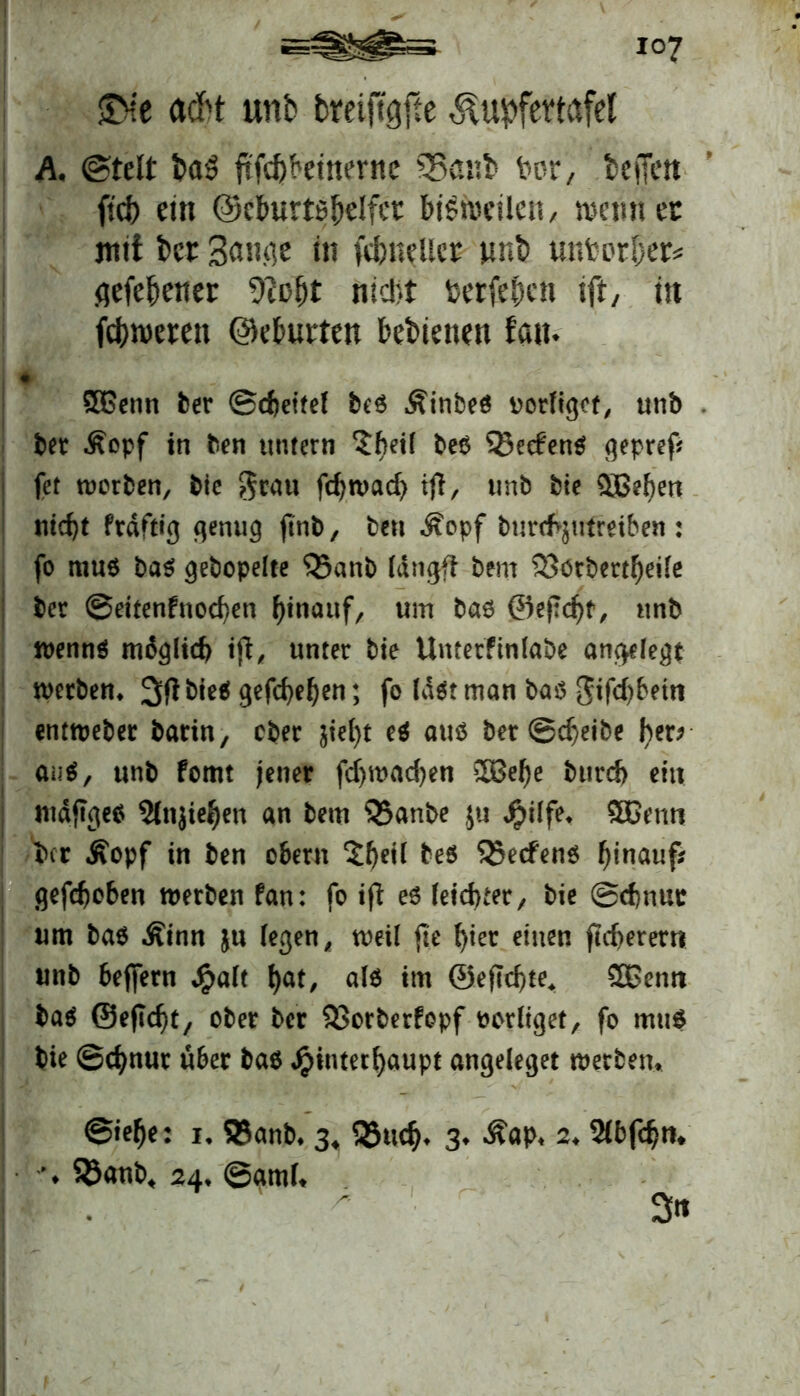 SMe acM unb bmftgfte ^upfettafel A. @telt baS ftf^beinerne 33a«t> fror, befien ftd) ein ©cburtsbclfct bisweilen, wenn ec mit bet Snnfle in übneltcc wnb untorber* flefebener 9?of)t nicht toerfe&en ift, in feftweren ©eburten feebienen featt. 5Genn ber ©djeitel be6 Äinbeö uorfiget, unb bet ßepf in ben untern ?hei( be$ 33e<fen$ gepref* fet worben, bie grau febwad) tjl, unb bie Qjße^en ntc^t ftäftig genug jinb, ben Äopf burrfyutmben : fo mu$ ba$ gebopelte 33anb langft bem 33otbertbeile ber ©eitenfnoeben hinauf, um bao ©ejTcbt, unb wennö möglich iß, unter bie Umetftnlabe angelegt werben* bitt gefebeben; fo la$t man bas5 gifd)betn enrweber barin, ober $iel)t e$ aus ber ©cbeibe fyer* au$, unb fomt jener fdjwadjen 2Bebe bttrd) ein ntdftges 2lnjie^en an bem ?5anbe ju Jpüfe* $Benn ber Äopf in ben ober« X^eil bes 35ecfen$ hinauf; gehoben werben fan: fo ijt es leichter, bie ©cf)nur um bas .Sinn ju legen, weil fte f>tec einen fieberet« unb beffern Jg>alt bat, als im ©eftebte* SBentt bas ©eftebt, ober ber $>orberfcpf borliget, fo mu$ bie ©ebnur über bas Hinterhaupt angeleget werbet« ©iebe: i, 33anb* 3, 9u<$* 3* Äap* 2* 2(bfcbtn ♦ $$anb* 24* ©amf* ^ 3»