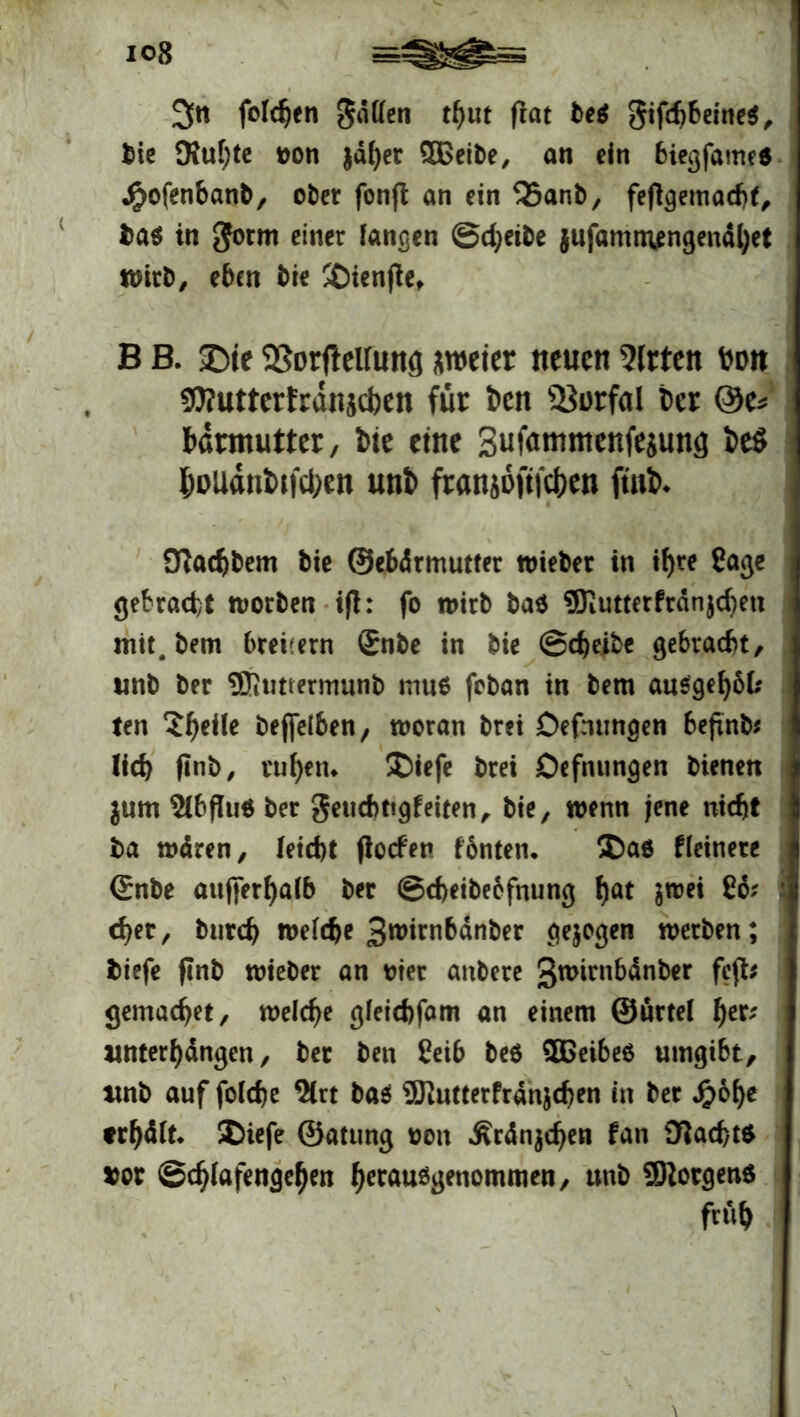 io8 3« foldjen gatten tf)ut (lat be$ gifd)beine$, bie 9iuf)te oon jäher SDßeibe, an ein biegfameö j£>ofenbanb, ober fon|l an ein Q5anb, feflgemachf, ba$ in gorm einer langen Scheibe jufammengend^et wirb, eben bie SDienjle, B B. J)te SSortfeUung zweier neuen Sitten toon Sttutterfrdnjcben für i>cn s23i)rfai tcr @e* bdrmutter, bie eine Sufammenfejung be$ houdnkfehen unb franjoftfe^en ftnb. 91ad)bem bie ©ebdrmutfer wieber in if)te Sage gebracht worben ijl: fo wirb ba$ ®iUtterPrdnjd)en i mit.bem breitem Snbe in bie Scheibe gebracht, wnb ber ®tmermunb muo foban in bem au$gehok ten 5^eile bejfelben, woran brei Öefmmgen befind lid> finb, ruhen* ®iefe brei Öefnungen bienen jum SlbfluO ber geucbtigfeiten, bie, wenn jene nicht ba waren, Ieid)t jlocten fbnten, ®a6 Heinere ßrnbe atiffer^alb ber ©cheibebfnung fjat $wei j c^er, burch welche gwirnbdnber gezogen werben; biefe finb wieber an oier attbere gwirnbdnber fefb gemaefjet, welche gleichfam an einem ©ürtel 1)tv unterhdngen, ber ben Ceib be$ SBeibeö umgibt, itnb auf folche Slrt ba$ SRutter fransen in ber Jr>o^c erhält* SDiefe ©atung oen .Ärdnjchen fan 91acht$ xot Schlafengehen h^öuögenommen, unb Borgens früh