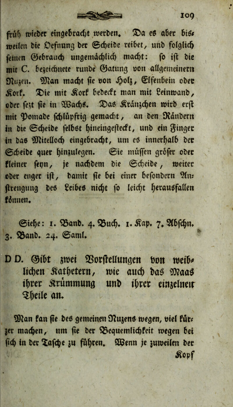 früf) mieber eingebrad)t werben« ®a e$ aber 6i& weiten btc Oefnung ber ©cbeibe reibet, «nb fotglid) feinen ©ebraud) ungemddjlid) mad)t: fo ifi bie mit C. bejeictmete runbe ©atung oon allgemeinem Sfiujem 9Kan macf)t fte oon $of$, (Elfenbein obec Äotf. &ie mit Äorf bebedt man mit Ceinwanb, cber fett fte in 3Bad)$. Ü>a$ Ärdujc^en wirb erfi mit <Pomabe fd)lüpfrig gemacht, an Den Didnbem in bie ©djeibe felb$t f)ineinge|ledt, unb ein ginger in bae Witellod) eingebradjt, um e$ innerhalb ber ©cbeibe quer fyinjulegen. ©ie muffen gröfer obec Heiner fepn, je nad)bem bie ©cbeibe, weiter ober enger ift, bamit fte bei einer befonbern 91n* jhengtmg be$ ßeibes nic^t fo leicht f)erau$fatten (innen« ©ielje: 1. ‘Sanb. 4. SBucfj, i*.ßap. 7«2(bf<$m 3* S3anb. 24. ©amt. DD. ©tbt swet SSorfteUungett bon weib* liefen Äat&etern, wie and) t>a$ 2)?aa$ ihrer Ärümmmtfl uni> ihrer einjelnetr $hetle an. Sftan fan (te be$ gemeinen OTujenö wegen, ciel für* jer machen, um fte ber S5equemtid)feit wegen bei H in ber 5af$e ju führen* 5Benn je juweiten ber Äopf