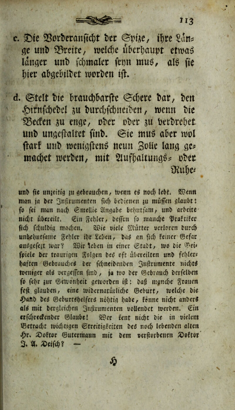 c. £)te 9Sorberan|tcI)t fcer @pi<te, ijjre San« ge unt> Breite, welche «behaupt etwa» länget unt> fdjmaler jepn muS, als fte jjier abgd'tli'et worben ift. d. Otelt fcte fcraud)barfte @djere bar, bett |)irnfd)ebel su burcbfcbiteiben, wenn bie 25ecfen ju enge, ober ober $u berbrebet unb ungejlaltct fmb. ®te muS aber wol ftarf mib wenigftenS neun Solle lang ge# macbet werben, mit SlufbaitungS* Dbet Otufre* i unb fte unjeifig gu gebrauchen, tvenn e$ tioc^ lebt. 2$enrt man ja ber 3n(irumenten fiel) bedienen gu muffen glaubt i fo fei man nach (Bmellie Angabe bebutfam> unb arbeite nicht übereilt. ©in gebier/ beffen fo manch* ^rattitei* ficb fcbulbig machen. ?l£ie viele Mütter verloren bureb unbebutfame gebier ibr £eben, ba$ an ficb feiner ©efar autfgefegt n>ar? 2Sir teben in einer @tabt, tvo bie ‘T'ei< foiele ber traurigen golgen be£ oft xtbereilten unb fehlet* haften ©ebrauebeä ber febneibenben 3»flrttmente nichts tveniger als vergeben finb, ja tvo ber (gebrauch berfelben fo fel>r gur ©etvonbeit getverben i|t: ba# manche grauen fejl glauben, eine ivibernaturliche ©eburt, tvelche bie £afib beS @eburt$helfer$ nbhtig l)abe, fenne nicht anberS «1$ mit bergleicben Onftrumenten vollenbet tverben. ©in erfchrecfenber ©laube! S$er fent nicht bie in vielem betracht wichtigen ©treitigfeiten be$ noch lebenben alten *£>r* £)oftor ©utermatm mit Dem verftorbenen £>oftor % % Seifch? -