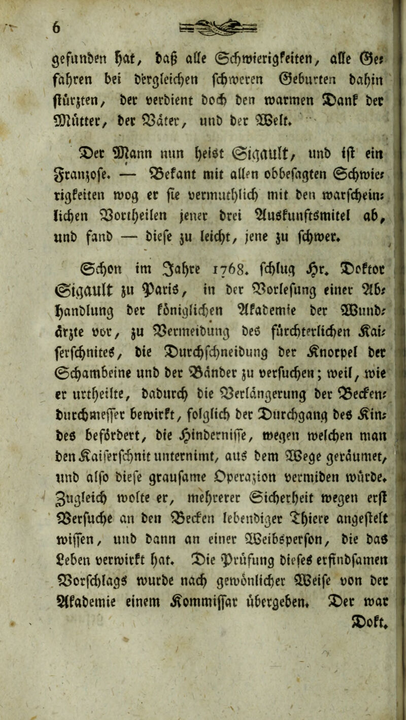 gefunden ba§ affe ©djwterigfeiten, affe ©e* fahren bei bergletcben fcfjweren @e6urten babm (lugten, bet oerbient bod> ben warmen SDanf bet Üftütter, bet 33dter, unb bet £Belt* Sec ÜJjann mm f)ei$t @ic]ault/ tmb ijt ein grattjofe, — 25efant mit affen obbefagten @d)Wie; rigfeiten wog er fte oermut()Iicb mit ben warfcbeim lieben 23ortbetlen jener brei 2(u$funft$mitel ab, «nb fanb — biefe $u leidet, jene $u ferner* ©eben im Sabre 1768♦ fcbluq Spv. Softot ©igault ju Paris, in bet SSorlefttng einer 2tb* Ijanblung ber fonigfidjeti ^fafcemte ber 9Bunb* ärjte not, $u S3etmeibung beS fürchterlichen Äau ferfd)ttite$, bte Surcbfcbneibung ber Knorpel bet ©ebambeine unb ber ®dnber $u Detfudjeu; weil, wie er urtbeüte, babttreb bte SJerldngerung ber Q3ecfem burebmeffer bewirft, folglich ber Surchgang beS Äitu beö befdrbett, bte Jptnberniile, wegen welchen man ben£atferfd)nttunternimt, aus bem SOßege gerdumet itnb alfo biefe gtaufame Operation oermiben würbe* 3ttgleidj weite er, mehrerer Sicherheit wegen etfl SSerfucbe an ben SSecfen lebendiger £biere angefielt wijfen, unb bann an einer SlBetbSperfon, bie ba$ £eben oerwitft bat* Sie 'Prüfung biefe* erftnbfatnen 93orfd)lag$ würbe nach gewonlicher £Beife oon bet Sffabetnie einem Äomtnifidt übergeben* Ser war Soft*