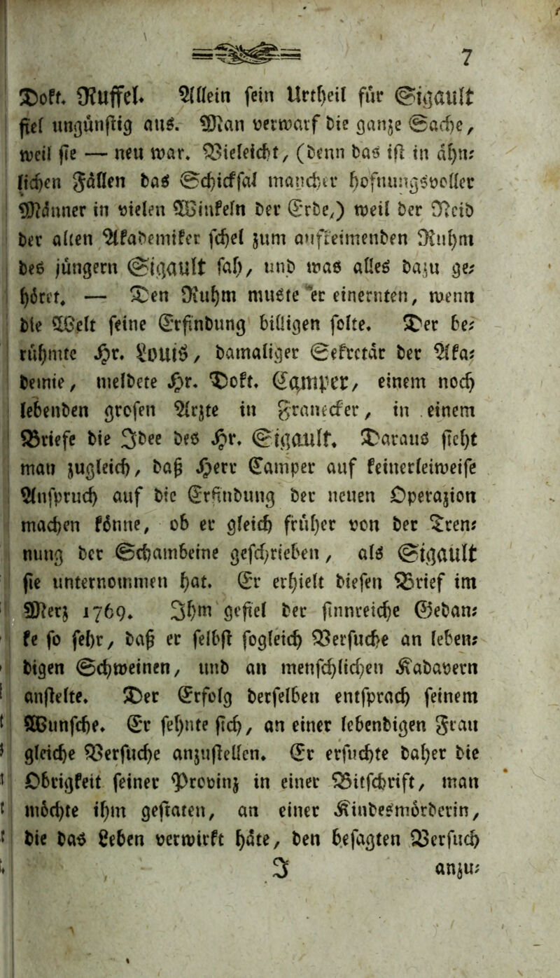 ©off* Ü?Uffel* Slflein fein Urtl)eil für ©gault fief ungunflig ati$. $ian verwarf t)ic gan$e Sache, weil fle — neu war, ©ieleicbt, (benn bas tfl in al)\v fielen gäflen Schicffal mancher ^o'fnung^tjottec Sftdnner in vielen $Binfefn ber 2*rbe,) weil ber D?cib ber aüen ^fabemifec fcfjel $um anfteimenben fRu^m beö jungem (Sigault faf), unb was alles ba^u ge; f)6rir^ — Sen üiufym muste *er einernten, wenn bte 5£elt feine ©rftnbung billigen folte, Ser be? rühmte Jpr. £ouiö, bamaliger Seftctdr ber 5lfa? bemie, inelbete Sjt. Soft, Semper/ einem noch lebenben grofen $lrjte in graneefer, in einem ©riefe bie 3bee be$ £r. (Sigaulf* Sarauö fleht man jugleich, ba£ J)err ßfamper auf feinerleiweife Slufprud) auf bic ®rftnbung ber neuen Öperajion machen fdmte, ob er gleich früher von ber £ten? nung ber (Schambeine getrieben, als @ü](Ui!t jie unternommen hat» Sr erhielt tiefen ©rief im 9fter$ 1769, öeftel ber finnreic^e ©eban? fe fo febr, bafl er felbfl fogleidj ©er fuebe an leben? bigen (Schweinen, unb an menfchlichen Äabavern anflelte. Ser (Jrfolg berfelbeit entfprach feinem SGunfche, $r feinte (Ich, an einer lebenbigen grau gleiche ©erfud)e anjtiffelfen^ (Er erfuchte bal)er bie Obrigfeit feiner ^Provinj in einer ©itfehrift, man m6d)te ihm geftaten, an einer .ftinbeSmbrberin, bie ba$ Ceben verwirft Ijdte, ben befaßten ©erfuch 3 anju;