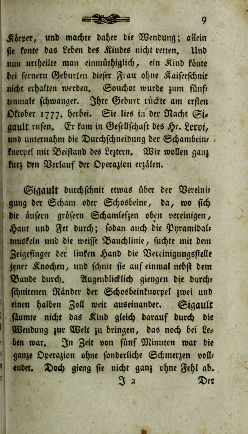 jJbrper, unb machte baf)er tte Jßenbung; aHein jte fonte bab Ceben beb Ätnbeö nid>t retten. Unb mm urteilte man einmüthiglich, ein Äinb fonte bei fernem ©eburten biefer grau ohne Äaiferfdjnit nicht evf>aften metben. ©ouebot mürbe jum fünf? tenmale fchmanaer. 2$re ©eburt tücFte am erflen Oftober 1777* gerben @ie lieg? tu ber 0?ad)t ©j? gault rufen. Sr fatn in ©efellfcbaft beb S}r. CetOf, unb unternahm bie £>utd)fchimbnng ber Schambein/ * fnorpel mit 55ei|knb beb Cejtern* £ßir wollen ganj furj btn Verlauf ber Operation erjdlen» ©tcjüUlt butebfehntt etwab über ber 93ereinü guttg ber @d)am ober ©chobbeine, ba, wo jtdj bie dufern gröfern ©chamlefjjen oben vereinigen/ Jpaut unb get burd); foban auch bie <ppwmibal* mubfeln unb bie weijfe 525auc^linie, fuc^te mit bem 3eigeftnger ber Itttfen Jpanb bie 33etcinigungbfWle jener -Knochen, unb fcf>ntt jte auf einmal nebß bem 93anbe burd). 2lugenblicflict) giengen bie burch* fd)nitenen Dldnber ber ©djobbeinfnorpel $roei unb einen 3°H weit aubeinanber* ©tgault fdumte nicht bab Kiub gleich barauf bureb bie SBenbung jur SBelt ju bringen, bab noch bei Ce? ben mar. 3n 3e*t t>on fünf Minuten mar bie ganje Dperajion ohne fonberliche ©chmerjen voll; enbet* £>o<h gieng jte nicht ganj ohne gehl ab, 3 2 SDer *