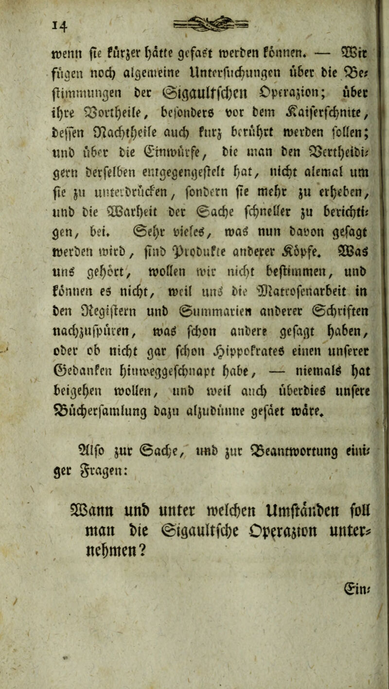 *4 trenn fte für$er l)dtte gefaxt trerben Pennen» — ?H>rc fugen nod) aigemeine Untcrfudj«ngen «6er bie 35e* jKmmungen ber ©igaultfcfren Dpcrajion; «bet ifyre 33ortIjeile, befonbere ror bem »ßatferfdtmte, beffen O^ac^t^ctfe aud) fnrj berührt mevben feilen; «nb über bie ©ntrutfe, bie man ben 23ertl)eib« gern berfelben emgegengeflelt f)at, nicf>t alemal um fte ju «nteibrwcfen, fonbern fte mehr j« ergeben, «nb bie $Batl)eit bet ©ad)e fcfyn eilet $u beriebti* gen, bet» ©el)r riefet, tra$ n«n baren gefagt werben wirb, ftnb ‘Ptobufte anberer Äopfe4 2Ba$ «ns? gehört, trollen nur nidjt befiitnmen, «nb fernten es nid)t, treil uns? bie üftatcofenarbeit in ben Diegiflern «nb ©wmmatien anberer ©d)riften ttacbjnfptuen, tra$ febon anber? gefagt haben, ober ob ntd)t gar fefton d)ippofrate$ einen «nferer ©ebanPett {jinmeggefebnapt tyabt, — niemals! 1)°* beigeren trollen/ «nb treil and) «berbieö «nfere SBndjerfamlung baju aljubtmne gefdet träte* $llfo $ur ©adje, «nb $«t QSeanttrortung ein« ger fragen: SB3amt unt> unter welchen Umftdnben foll man tue ©igaultfcbe Operation untere nehmen? ©n *