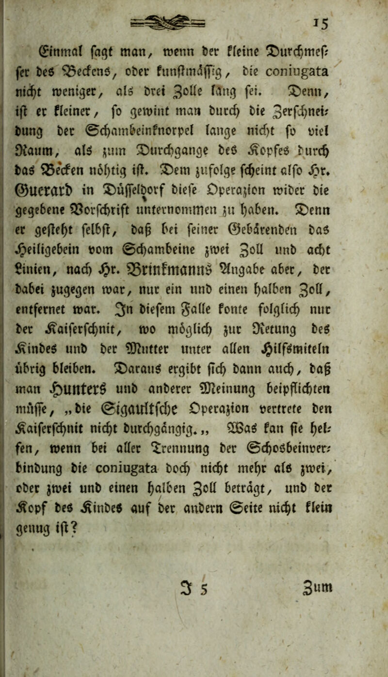 J5 (Einmal fagt man, roenn feer fletne ©utchmef? fer fee$ 35ecfen$, ober funftmäfltg, feie coniugata nicht weniger, als fern 3°^ l&ng fei. £>enn, ijt er fletner, fo gewint man fetitd) feie 3ttfönri; feung feer ©chambeinfnorpel lange nicf)t fo Diel Kaum, als $um Durchgänge feeö £epfe$ feurd) feas SJecfen n6l)tig itf. Dem jufolge fdjeint alfo £r. ©uerarfc in Duffelfeovf feiefe Operation tpifeer feie gegebene 93orfd)rift unternommen $u haben. Denn er gefleht felbft, feafj bei feiner ©ebdrenfeen feas Jpeiligebeiti pom ©cbambeine jmet 3oü unfe ad)t Sinien, nad) £r. S5rtn!mamtö Angabe aber, feer feabei jugegen mar, nur ein unfe einen falben 3^1/ entfernet mar. 3n feiefem galle fonte folglich nur feer Äaiferfcbnit, wo möglich jur SKetung fees Äinbes unfe feer 3Kutter unter allen JjpüfSmiteln übrig bleiben. Daraus ergibt fidj bann auch, fea§ man «£>untet$ unfe anfeerer Meinung beipflicbten muffe, „feie @t<J<Urftfd)e Operation pertrete feen Äaiferfcfynit nicht bttrchgdngig. „ 2BaS fan fie f)th fen, wenn bei aller Trennung feer ©chosbetnrer/ binfeung feie coniugata feod) nicht mef)r alö $wei, ober $wei unfe einen h^^n 3°ß betragt, unfe feer Äopf fees .fiinfee* auf feer anfeern ©eite nicht fleui genug tfb? 3 5