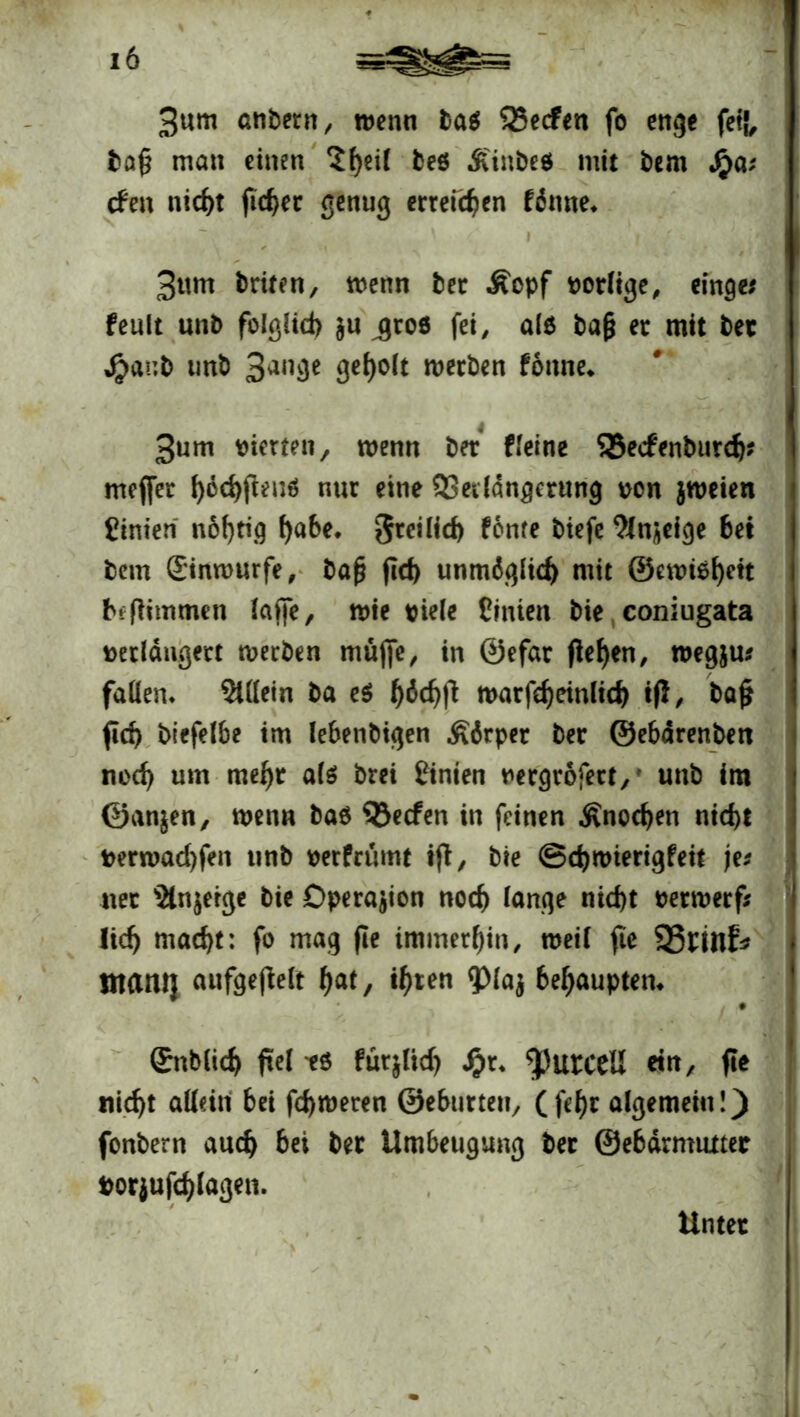 3«m atiöecn/ wenn tat 25ecfen fo enge feil ba§ man einen Sfyeil beö .ft'inbeö mit bem Jjpa; den nid)t fidjec genug erreichen fönne* ' I • | '/ «.. 3ttm briten, wenn bec Äopf vorlige, einge* feult unb folglich $u jroe fei, ale tag ec mit bet $ar,b unt) 3an3e werben fonne* 3um vierten, wenn bet Heine 35ecfenburd)? mejfer fy6$fieuä nur eine QSedängmtng von jweien Linien nöfjtig habe. freilich fönte tiefe Sinnige 6et bem Sinrourfe, baf? fid> unmdgltd) mit ®ewi$h«t beflimmen lajfe, me viele Einten bie, coniugata verlängert werben müjfe, in ©efar fielen, wegju* fallen, Allein ba e$ h^chfl warfeheinltch ifl, ba£ fid) btefelbe im lebenbigen Körper bec ©ebärenben nod) um mel)r als brei Einien vergrofett,' unb im ©an&en, wenn bab SJecfen in feinen .Knochen nid)t verwarfen unb verfrümt ijt, bie ©djwterigfeit jes net s2tn$erge bie Operation noch lange nid>t vecwecfi lief) macht: fo mag fie immerhin, weil fte 93nnf* maiU} aufgefielt hat, ihren <pia$ 6ef)aupten. • Snblicf» fiel es fütjltd) Jj>t. ^)urccü eilt, ft* nicfjt allein bet fd)t»eten ©eburteti, ( fef)t algemeiti!) fottbem au cf) bei bei Umbeugung bei ©ebdrmuttec »orjuftylagen. Untet