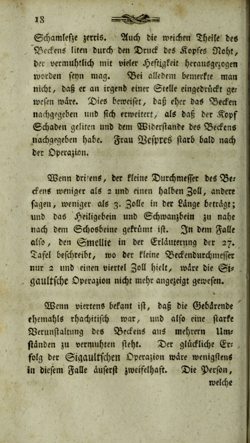 ©djamlefte $erri6* ^Cuc^ bic ttmdien be$ 33cc£en$ fiten burd> bcn ÜDrucf be$ ÄopfeS Dicht, ber üermubtltcb mit vieler Jjpeftigfeit berauggejcgett worben fepn mag* $5ei allebem bemerfre mati nid)t, ba§ er an irgenb einer ©teile eingebrueft ge; wefen wäre. £>ieö betreifet, baf? eher ba$ Reefen «abgegeben unb ftcf> erweitert, als bafj bet .£opf ©d)aben gelitert unb bem 5Dtberfianbe be$ Redens naebgegeben bafo* grau 23efpteS fiarb halb nach ber Operation. £Genn bri‘en$, ber fleine ÜDurcbmefifer be$ Q5e; cFene? weniger alä 2 unb einen b<d&en 3ofl, anbere fagen, weniger als 3. 3°^ *n ber £dnge betragt; unb ba6 ^eiligebein unb ©cbwanjbein ju nabe nach bem ©djoöbeine gefrümt ift. 3n bem Salle alfo, ben ©mellte in ber Erläuterung ber 27* £afel befdjreibt, wo ber fleine SBecfenburcbmeffet nur 2 unb einen viertel 3°H biUt, wdre bie @t* flaultfcbe Operation nicht mehr angejeigt gewefen. v $Benn riettene befant i(l, ba{$ bie ©ebdrenbe el)emabl$ rbad)ttifcb war, unb alfo eine farfe 23erun(ialtung bc$ Redens» an$ mel)rern Um; fldnben ju tjermubten febt. J)et gludlidje Er; folg ber ©igaultfcben Operation wäre wentgflenS in biefem galle duferjl jweifelbaft* ®ie welche
