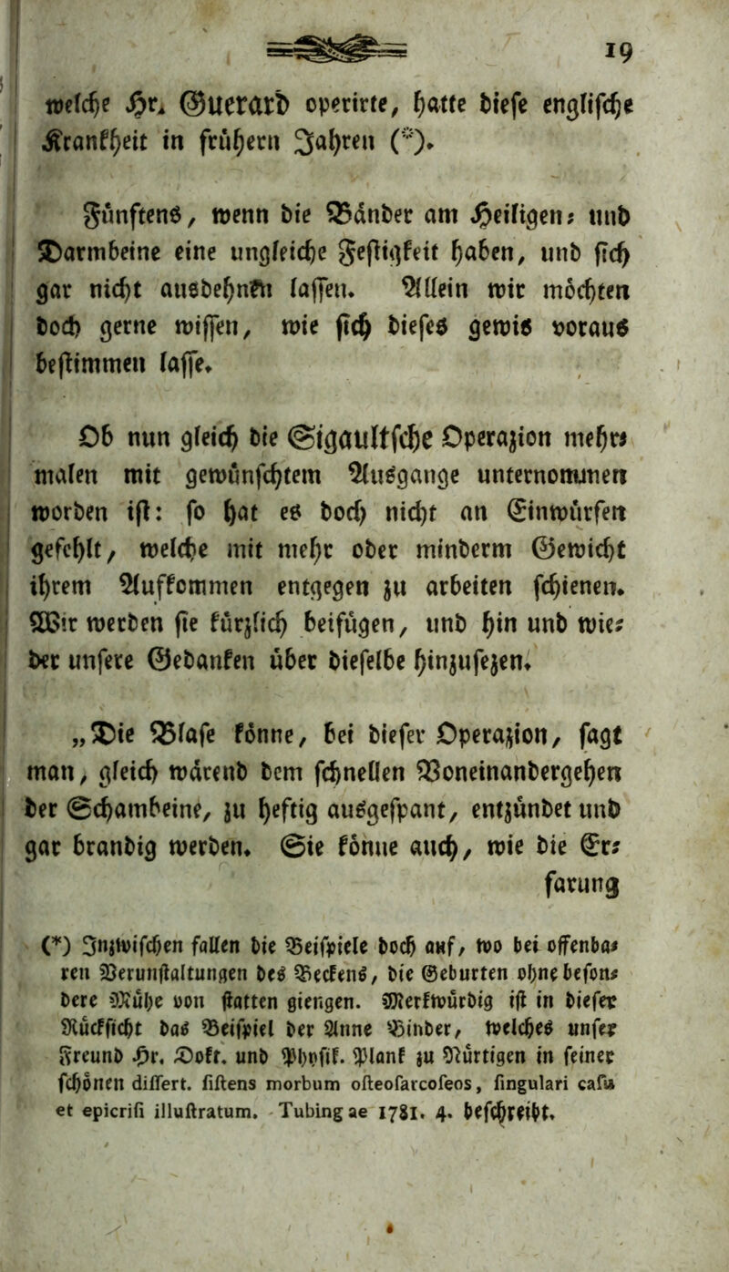 welche $)xA ©uerarb operirte, f)attc tiefe englifche Äcanf^eit in frühem Sauren (*)* fünftens, wenn bie QSdnber am ^eiligen; unb Darmbeine eine tingfeicfee gefiigfeit fjaben, unb ftd) gar nicht ausbefjnfti lajfeu. Allein wir mochten bod) gerne wiffen, wie (ich biefe* gewi$ *>orau$ be|timmen laffe* Ob nun gleich bie ©tgaultfche Dperajion mehr* malen mit gewunfchtem 5(u6gange unternonunen worben ifl: fo f)ät ** bod) nicht an ©nwürfert gefehlt/ welche mit mehr ober minberm ©ewicht ihrem Sluffcmmen entgegen $u arbeiten fchienen. 2£ir werben fte fuqfich beifugen, unb f)in unb wie? bet unfere ©ebanfen über biefelbe hinjufejem „$ie QJlafe fonne, bei btefer Operation, fagt man, gleich wdrenb bem fchnellen 9Soneinanbergehen ber Schambeine, ju heftig autfgefpant, ent^ünbettmb gar branbig werben* Sie fonue auch/ wie bie <£r? fatung (*) 3njH>ifc&en fallen bie S5eifoiele bod) <ntf, wo bei offenbar ren 2)erunflaitungen be$ S5ecfeti$, bie ©eburten obnebefon* bere $tül;e m\ Hatten giengen. SDterfwürbig ifi in biefer SKucfftcbt batf SSeifpiel ber Sinne s«8inber, Welcf)e$ unfe? Sreunb Jpr, £)off. unb 9>l)t>fit. SHanf 8« hurtigen in feiner fcbonen diflert. fiftens morbum ofteofarcofeos, fingulari caf» et epicrifi illuftratum. Tubingae 1781. 4. betreibt» 'i •