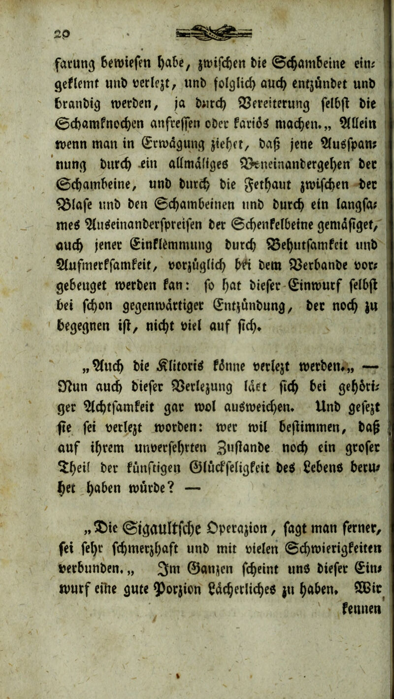 2P fatung bewiefen fyabe, jtDifcfteit bte ©djambetne eitu gef lernt uttb perlest, unb folglich aud) entjünbet unb branbig werben, ja burd) Vereiterung felbjt bie ©cbamfnedjen attfrejfen ober fariö* machen*,, Sllleiti wenn man in (Erwägung jtefjet, ba£ jene Sluäfpan* nung burd) -ein alfmäligeö Vtneinanbergefyen bec ©cbambeine, unb burd) bte getraut $wifd>en ber SSlafe unb ben ©djatnbeinen unb burd) ein langfa; me$ 5(u$einanberfpreifen ber ©cfyenfelbeine gentäflget, aud) jener (Einflemmung burd) 93ef)utfamfeit unb Slufmerffamfeit, porjügfid) bfi bem Verbanbe por# gebeuget werben fan: fo f)at biefer (Einwurf felbjt bet fd)on gegenwärtiger (Entjünbung, bet nodj }u begegnen tfl, nid)t Piel auf fidj* ,,9fud) bie Älitoriä ffotne perlejt werben#,, — Sftun auch biefer Verlegung (der ftd) bei geljj&rk ger 3ld)tfamfeit gar wd au$weid)em Unb gefejt fte fei perlejt worben: wer wil beflimmen, ba§ auf ifjrem uuoerfefyrten 3lItfan&* nod> ein grofec $f)ei( ber fünftigen ©lücffeligfeit be$ Cebenö betu* $ei fyaben würbe? — „$>ie @tgaultfcf)e Operation, fagt man ferner, fei fefyr fd)mer$f)aft unb mit pielen ©djwierigfeiten perbunbem „ 3m ©anjen fdjeint uns biefer (Ein# Wurf eilte gute 9)orjicn Cddjerlicfye* ju ()aben* SBit fettnen %