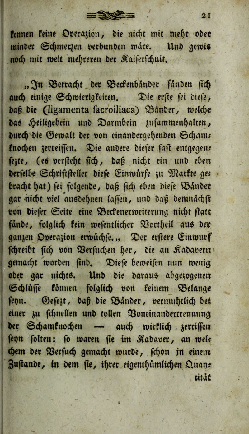 fennen feine Operation, Pie nicht mit mehr oPet minPec ©chmecjen oerbunPeti rodre. UnP gewi* nodj mit weit mehreren Per Äaiferfdjnit, „3« QJetradjt Per SSecfenbdnPet fdnPen fid) and) einige ©d)tt>terig fetten. $>ie erfie fei Piefe, Pag Pie (ligamenta facroiliaca) ^BdnPer, meiere Pa$ #eiligebein unP Sarmbein jufammen^alten, Putd) Pie ©ewalt Per t?on einanPerge^enPen ©d)am? fnodjen $etreij[en* £>ie anPere Piefer fafi entgegen? fejte, (e$ oer(W)t ftd), Pag nicht ein unP eben Perfelbe ©chriftfMer Piefe Sinwürfe fttt SSarfte ge? bracht Ijat) fei folgenPe, Pag ftd) eben Piefe 93dnPee gar nicht mel auöPefjnen (affen, unP Pag Pemtidd)ß oon Piefer ©eite eine Q3ecfenerweitetnng nicht (latfi fdnPe, folglich fein wefentlichet 5J?ortf)eif aus Petr ganjen Operation erwuchfe*,, Der erflere Sinmutf fdjreibt ftd) oon 25etfud>en \)n, Pie an ÄaPaoem gemacht worPen jtnP. SDiefe bemetfen nun wenig ober gar nichts* UnP Pie Parana abgewogenen ©cblüffe formen folglich wn feinem ^Belange feptu ©efejt, Pag Pie S3dnPer, oermuhtlich bei einet $u fchnellen unP tollen 23oneinanPerttemtungi Per ©chamfnochen — auch witflid) jetttjfeu fepn folten: fo waren fie im ^aPaoer, an wefe ehern Per 23erfudj gemacht wutPe, fchon in einem SujlanPe, in Pem fte, ihrer eigentümlichen CUtatt* titdt