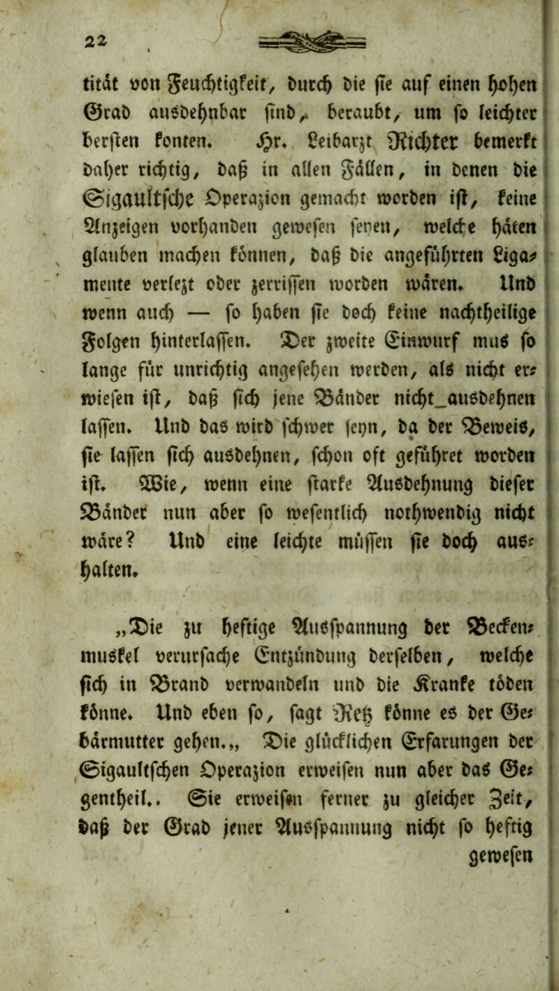 titdt oon geudjtigfeit, burdj bie ffe auf einen h*>hcrt ©rab ausbehnbat ftnb,. beraubt, um fo feister bergen fönten» Jpr» Ceibarjt Achter bemerft bal)er richtig, ba£ in allen gällen, in benen bie @ii]aultfd)e Operation gemacht werben ifl, feine $ln$eigen Dorl)anbeu gewefen jenen, weide ^dten glauben machen fonnen, bafj bie angeführten ßiga? mente oerle$t ober griffen worben waren» tlnb wenn and) — fo l)aben fle bed) feine nachtheilige geigen ^interlaffen* Der zweite ginwurf mu$ fo lange für unrichtig angefehen werben, al$ niebt er? wiefen tff, baj* ftd) jene Zauber ni<ht_au$behnen laffen» tlnb bas wirb j'chwer jepn, bg ber Q5ewei$, t ffe lajjen (Ich auäbehnen, fchon oft geführt worben iff» £ßie, wenn eine ftarfe 2lu6bef)nung biefec 25dnbet nun aber fo wefentlid) nothwenbig nicht wäre? Unb eine leichte muffen fle hoch aus? I halten» ■ „Die }u heftige 5(u6fpannung ber SBecfcn% mu$fel perurfadje Cntjünbung berfelben, welche fleh in SBranb oerwanbeln unb bie Äranfe toben f 6nne» Unb eben fo, fagt iRe§ fbnne e$ ber @e* Mrmutter gehen*,, Die glucflichen grfarungen bet ©tgaultfdjen Operation erweifen nun aber ba$ @e; gentheil». @ie erweifen ferner $u gleicher 3C^/ baji ber ©rab jener 5lu$fpammng nicht fo h^f^ gewefen