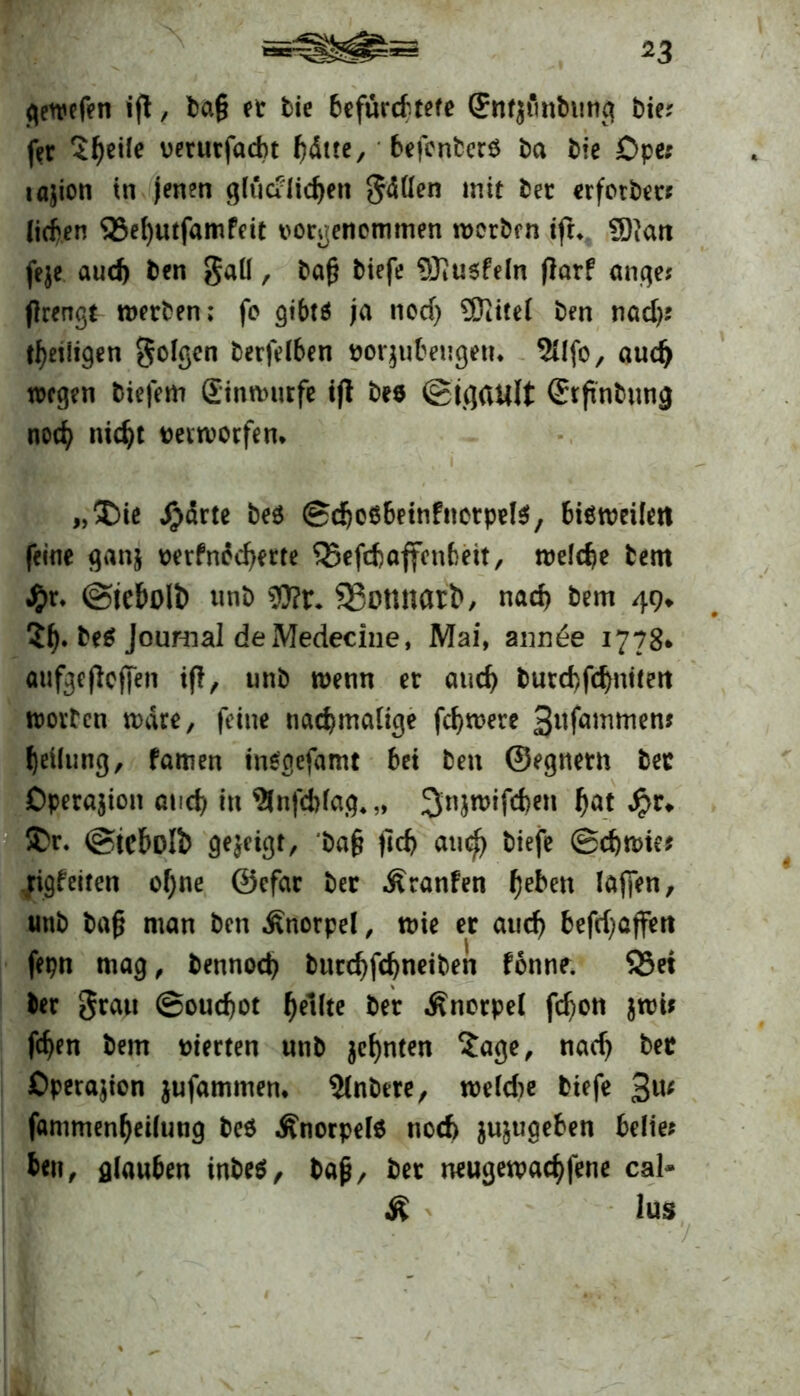 gewefen ift / ba§ er bie befürchtete Snfjtmbung bie? fer 2^ei!e oerurfadt hätte, befcnterö ba bie £>pe: tajion tn jenen glue?licken gätfen mit ber erfotber* (icben 93el)utfamPeit vorgencmmen worben ifh $)ian feje auch ben Sali, bafj tiefe Sftusfeln jlarf ange? flrengt werben; fo gibt* ja nod) Sftitel ben nad)? ^eiligen golgen terfelben ttoqubeugetu 5Ufo, auch wegen tiefem Sinrourfe i|i bee ©igault @tftnbung noch nicht verworfen* „I)ie Jg>arte beö ©djeSbetnfnctpete, bisweilen feine ganj oerfnecherte Q5efd)affcnbett, welche bem J&r. ©iebolt) unb wix. Sßonnarb, nach bem 49. 5h* Journal de Medeciue, Mai, ann£e 1778* aufgefieffen tf!, unb wenn er auch burd)fd)nitert worben wäre, feine nachmalige fchwere ^nfammen? heilung, famen insgesamt hei ben ©egnern bec Operation and) in $nfd)lag4„ ^njwifchen fjat £r* &r. ©icbolb gezeigt, ba§ jich auch tiefe ©d)Wte? righeiten ohne ©efar ter Äranfen he^cn laj]en, unb ba§ man ben Knorpel, wie er auch hefd)cffert fepn mag, bennoch burchfchneiben fonne. 83ei ter grau ©ouchot Reifte ber Änorpel fchon jroi* fchen bem vierten unb ahnten 5age, nach bec Operation jufammem ?lnbere, weldw biefe 3U; fammenheilung be$ .Knorpels noch jujugehen belie? ben, glau6en inbeS, bajj, ber neugewachfene cal» K lus ...... - - /