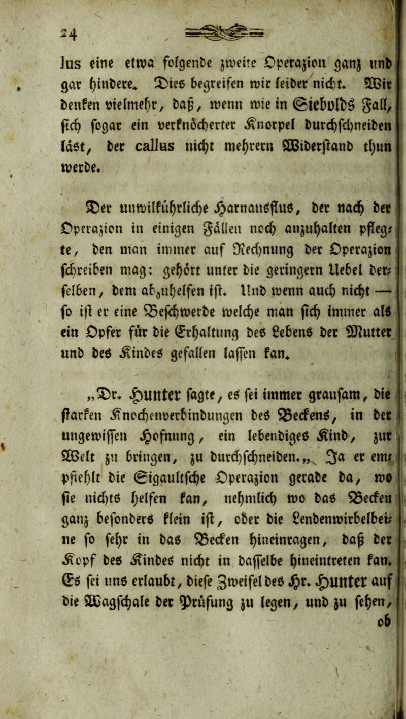 -4 ]us eine ettua foTgenbc jweite Operation gan$ unb gar Iflnbere» ®iee begreifen mir leiber nicht. £ßit benfen Pielmefjr, bafl, wenn wie in ©tebülbö gall, fleh fogar ein uerfn6d)erter Knorpel burd)fd)neiben last, ber calJus nicht mehretn SBiberflanb tl)un werbe. ®er unwilführlidje £arnait$flu$, ber nach ber Operation in einigen gälten noch an$ul)alten pfleg; te, ben man immer auf Siedlung ber Operation febreiben mag: gehört unter bie geringem Hebel ber; felben, bern aböuheffen ifl. Unb wenn aud) nicht — fo ifl er eine 55eflhwerbe welche man fleh immer als ein Opfer für bie Schaltung be$ gebend ber SKutter unb be$ ÄinbeS gefallen laflen fan. „$>r* Runter fagte, e$ fei immer graufam, bie flarfen ^fncchenperbinbungen be$ 53e<fenS, in ber ungewiflen Jpofnnng, ein lebenbigeS Äinb, jur SBelt jti bringen, $u burd)fchneiben.„x 3a er em; pflef)lt bie ©igaultfche Operation gerabe ba, wo fle nid)t$ fan, nehmlid) wo ba$ 95e<fen gan$ befonbers flein ifl, ober bie Cenbenwirbelbei; ne fo fehr in ba$ S5ecfen f>incinragen, bafl ber $cpf bes Äinbed nicht in baflelbe t>iiietntreten fan. Ss fei uns erlaubt, tiefe BweifelbeS Jr>r. Runter auf bie SCagflhale ber Prüfung $u legen, unb }u fef>en, ob ‘ V. <1 . -l r . • 4 •