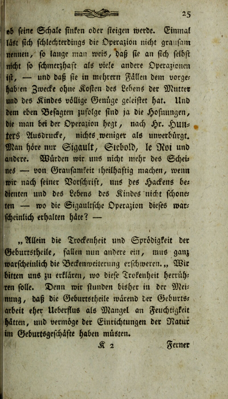 *5 tb fetnc ©djale frnfen ober fleigett werbe, (Einmal laät fleh fd)lccftterbing$ bie Operation ntd>t graufam nennen, fo lauge man weiS/’bafj fte an ftd) felbft nic^t fo fdjmerjhaft alä viele anbere Operationen i|t, — unb bafj fte in me()rern gdllett bem vorge; ha6fen 3^ec^c ohne .Sofien beä CebenS ber DSiUtter unb be8 ÄinbeO völlige ©enüge geleijlet f)al* Unb bem eben 33efagten jufolge jtnb ja bie Jpofuungen, bie man bet ber Operation hegt, nach $v. $u\U terö SluObrucfe, nichts .weniger als unverbürgt* 9)!an f>6re nur ©tgault, ©tebo!!), le 9i0t unb anbere, SCnrben wir uns nicht mel)r beS ©d)ei* neS — von ©ratifamfeit i()eil^aftig machen, wenn wir nach feiner S3orfdjrift, uns be$ #a<fenS bei bienten unb beS hebend beS .SinbeS titert fdjone; ten — wo bie ©igaultfd)e Operation biefes war* fcheinlid) erhalten f)äte? — ,, IMücin bie ^roefenheit unb ©probigfeit ber @eburt$tl)eile, fallen nun anbere ein, muS ganj warfcheinlich bie SSecfenweiterung erfchroeren, „ &Bir bitten uns }tt erfldren, wo biefe ‘Scofenheit tynxxty ren folle. ®enn wir flunben bisher in ber $}et; nung, bafj bie @eburtstf)eile wdrenb ter ©eburts* arbeit ef)er Ueberffus a(6 fanget an geudjtigfeit hatten, unb vermöge ber ©nrtebtungen ber SRatur im ©eburtsgefdjdfte haben müßten* Ä 2 gerner