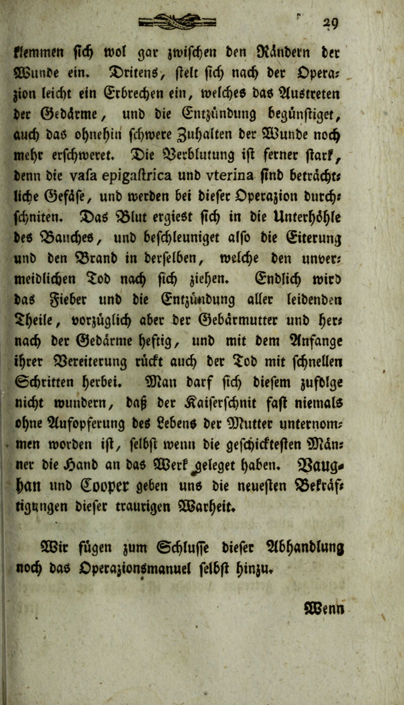 ffemmen ßd) wot gar jwifdjen ben Oidnbern bet 5£unbe ein» SDritens?, fielt ßdj nach ber Opera? jion leicht ein Srbrecben ein, tt>eic^e6 ba$ Auftreten ber ©ebdrme, unb bie Snt^unbiing begünßiget, auch baö ofynefjin fdjwere 3u^a(ten ber 2Bunbe nod) me^r erfdjweret. Die Verblutung iß ferner ßarf, benn bie vafa epigaftrica unb vterina ßnb betracht? liebe ©efäfe, unb werben bei biefec Dperajion bureb* febniten» Daö 25lut ergieöt ßcb in bie Unterljäfße beö Vaudjeö, unb befdßeuniget alfo bie ©terung unb ben SSranb in berfelben, welche ben unoer? meiblidjen Sob nach ßcb Rieben» gnblicb wirb ba$ gieber unb bie Snt$faibung aller leibenbett 5beile, uorjuglicb aber ber ©ebärmutter unb f)tvs nach ber ©ebdrme heftig / unb mit bem Anfänge ihrer Vereiterung rücft aueb ber Sob mit ßbnellen (Schritten berbei* 9Ran barf ßcb biefem jufblge nicht wunbern, bafj ber Äaiferßbnit faß niemals ol)ne Aufopferung be$ ?eben$ ber Butter unternom? men worben iß, felbß wenn bie gefdßcfteßen iSttän? ner bie £anb an ba$ 3Berf jjeleget haben» 23(tug* bdtt unb Sooper geben uns bie neueßen SBefräf* tigungen biefer traurigen SBacbeit» 2Bir fugen $um (Schlüße biefer Abbanblunj noch bas Operaßonsmanuel felbß fßnju* SBenn