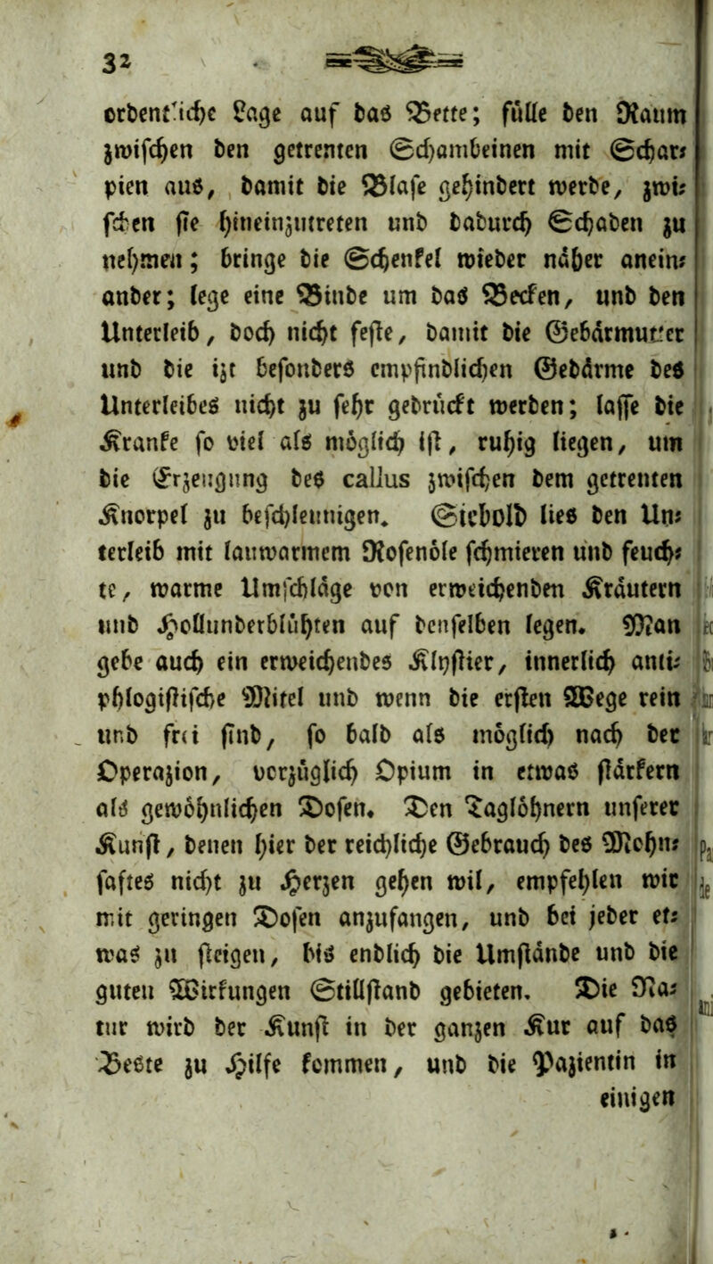 3* orbenfichc fage auf bar 35me; fülle ben Dfatitn jwifc^en ben getrenten ®d)ambeinen mit ©char* pien auö ^ bamit bie S3laje gehinbert werbe, $wi; fd'ctt fte hineinjtitreten unb baburd) ©chaben $u nehmen; bringe bie ©djenfel tuieber naher aneirn anber; lege eine QSittbe um baö SSecfen, unb ben j Unterleib, bod) nicht fejie, bamit bie ©ebdrmut'er | unb bie i$t befonberö cmpfinblidjcn ©ebdrme beö Unterleiber nicht ju fehr gebrucft werben; lajfe bie Äranfe fo t'iel als möglich iß, ruhig liegen, um bie Urzeugung be$ callus jwifchen bem getrenten Knorpel $u befchlemitgen* ©icbolt) ließ ben Um terleib mit lauwarmem Kofenöle fchmieren unb feuch* te, warme Umfcbldge t*cn errodchenben Ärdutern unb Jpollunberbluhten auf benfelben legen. 9}?an gebe auch ein erweichenbesi Ätyflier, innerlich antu phlogtfhfcbe Sftitel unb wenn bie erjlett £Bege rein h unb frei flnb, fo halb als möglid) nach bec Operation, ocqüglich Opium in etwas fldrfern alr gewöhnlichen Sofen. £en ‘Jaglöhnern unferer Äunfl, betten hier ber reichliche ©ebrauch be6 ÜKchm fafter nicht ju Jper$en gehen wil, empfehlen wir mit geringen ®ofen anjufangen, unb bei jeber et* war $tt fleigen, bis enblich bie Umftdnbe unb bie guten $6irfungen ©tillflanb gebieten, 50ie ttir wirb ber £unfl in ber ganzen Äur auf bar 35eSte ju d^ilfe femmen, unb bie 9?ajientin *n einigen Pa IM