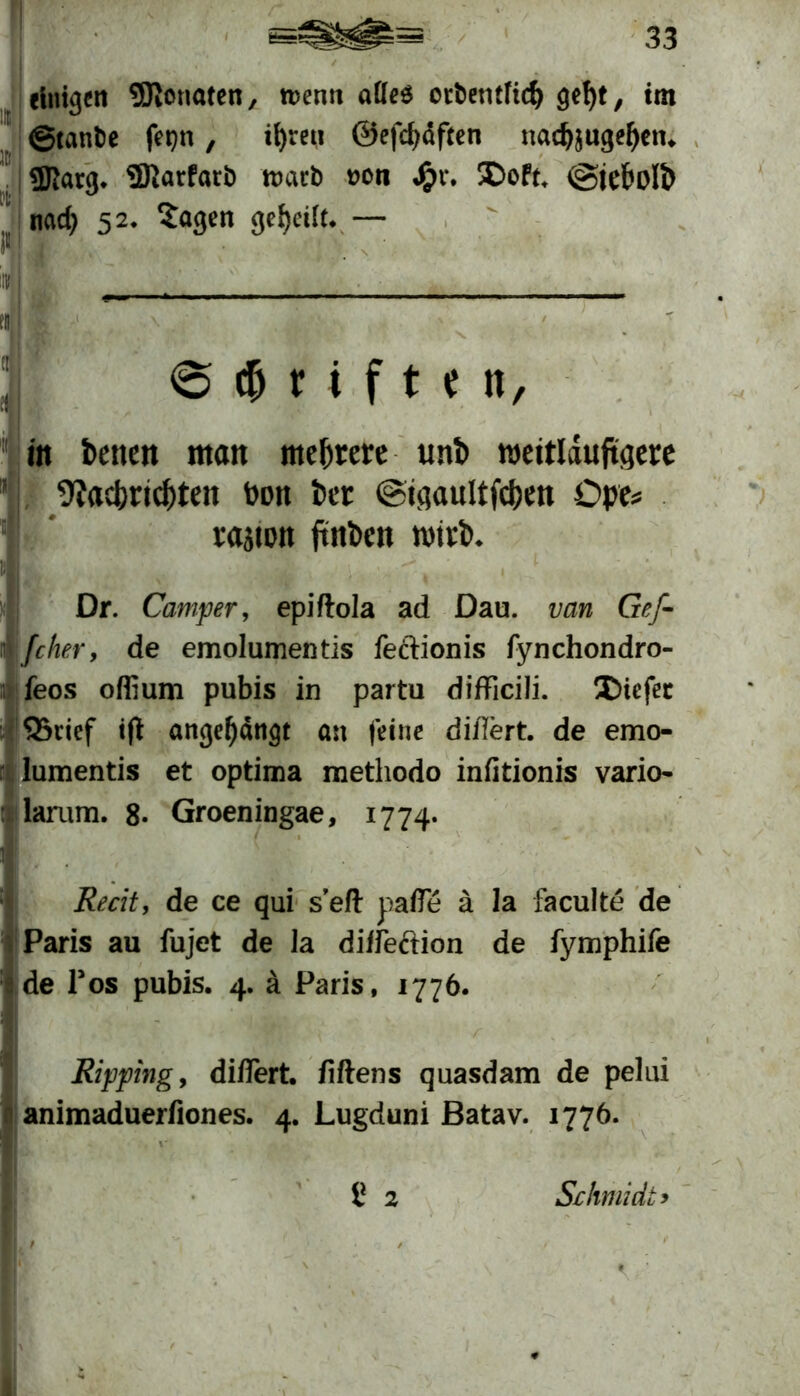 rinigen SSJlotmten, roenn aüeö orbentftrf) gef)t, tm ©tanbe |Vt)n, il)reu 0efcf)äften nadjjugefjtn. «Karg. SDiarfarb warb oon j£>v. SDoft, vgicl'i'lb nad> 52. Sagen geteilt. — $ r i f t e n, m betten man mehrere uni) weitläufigere 9?ad)rid)ten toon Per ©tgaultfc&en Ope* rajton jtnben wirb. Dr. Camper, epiftola ad Dau. van Gef- (eher, de emolumentis feclionis fynchondro- feos offium pubis in partu difficili. Xüefet Q5rief tft ange^dngt an feine di/Iert. de emo- lumentis et optima methodo inßtionis vario- larum. 8* Groeningae, 1774. Recit, de ce qui sefl pafle ä la faculte de Paris au fujet de Ja diifeftion de fymphife de Pos pubis. 4. ä Paris, 1776. Ripping, di/Iert. fiftens quasdam de pelui animaduerfiones. 4. Lugduni Batav. 1776. 8 2 Schmidt