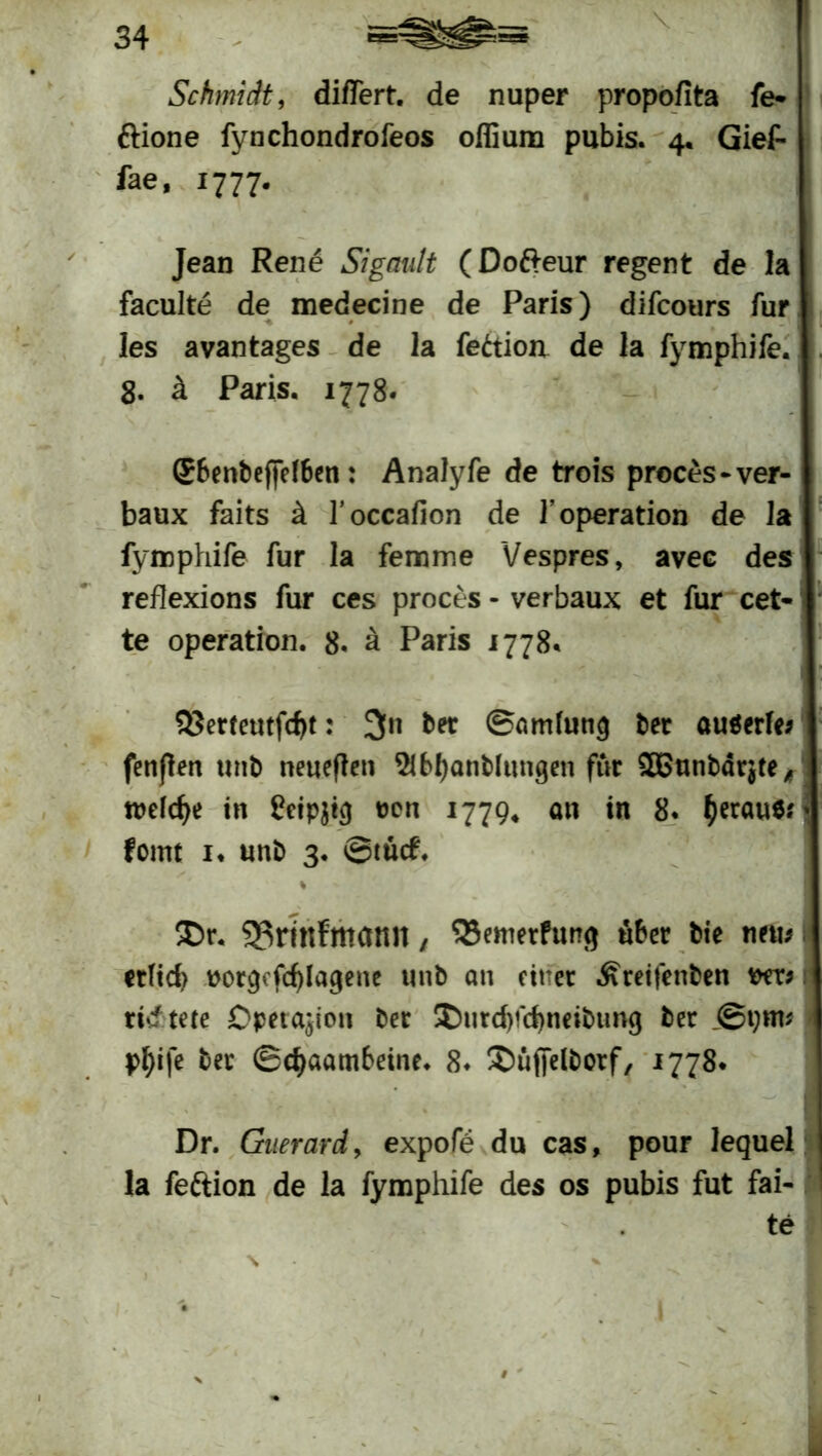 Schmidt, diflert. de nuper propofita fe* ftione fynchondrofeos offium pubis. 4« Gief- fae, 1777. Jean Rene Sigault (Dofreur regent de la faculte de medecine de Paris) difcours für les avantages de la feäion de la fymphife. 8. ä Paris. 1778. Sbenbeffelben: Analyfe de trois proces-ver- baux faits ä l’occafion de 1’Operation de la fymphife für la femme Vespres, avee des reflexions für ces proces - verbaux et für cet- te Operation. 8. ä Paris 1778* 1 23erteutfcf)t: 3» ber ©amfung ber auöerfe; fenßen unb neueren StbtyanMungen für £Bnnbdr$te f \ n>efdje in ßeipjtc) t>cn 1779* an in 8. heraus.'* fomt 1* unb 3. ®tü<f. % ®r. 93riKfmann, 35emerfun<j über bie neu* I ctHd) ttorcjcfcfylagene unb an eitler ^reifenben wx* t rief tete Operation ber ©titdpcbneibtmg ber pf)ife ber ©cfyaambeine. 8* ©üffelborf, 1778* Dr. Guerard, expofe du cas, pour lequel la feftion de la fymphife des os pubis fut fai- te