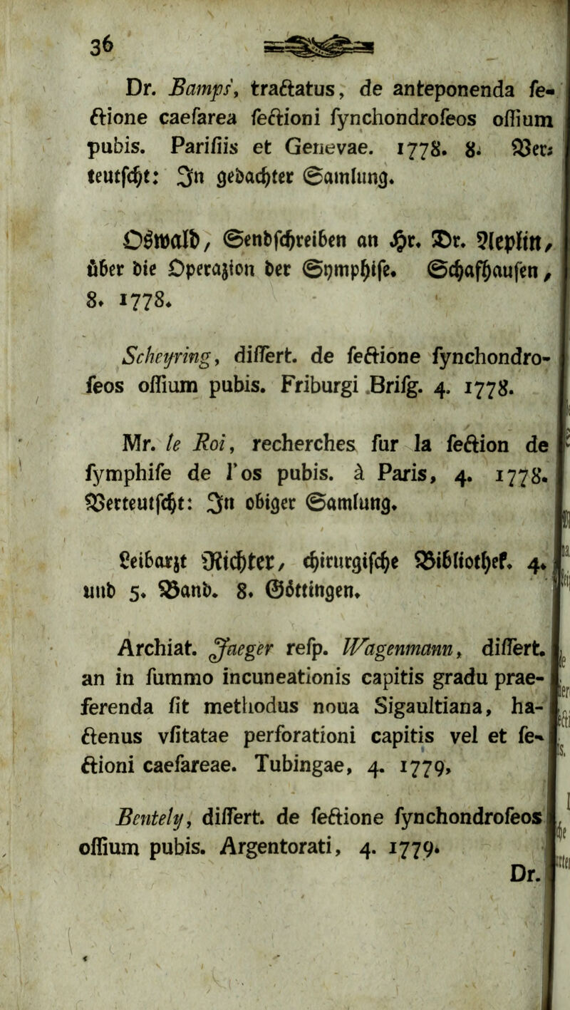 Dr. Bamps, tra&atus, de anteponenda fe- ftione caefarea feftioni fynchondrofeos oflium pubis. Parifiis et Genevae. 1778. 8^ $3er; teutfdjt: 3« gebauter ©amlung* OSwafö, ©enbfdjreiben an Jj>r. ©r. 9leplttt/ tö6er tue Dpetajion Per @pmpf)tfe, ©cfjaföaufen, St 1778♦ Sehefring 9 diflert. de feftione fynchondro- feos oflium pubis. Friburgi Brifg. 4. 1778. Mr. le Boi, recherches für la feftion de fymphife de Tos pubis. ä Paris, 4. 1778. SBerteutfcfa: 3n obiger ©amfung* / feifcarjt Oild^tet/ c&mirgifcfye S5i6(iotf)ef. 4. unb 5. Sßanb. 8. ©ättingen. Archiat. ffleger refp. Wagenmann, diflert. an in fummo incuneationis capitis gradu prae- ferenda fit methodus noua Sigaultiana, ha- ftenus vfitatae perforationi capitis vel et fe-* ftioni caefareae. Tubingae, 4. 1779, fe ier, is, Bentely, diflert. de fe&ione fynchondrofeos oflium pubis. Argentorati, 4. 1779.