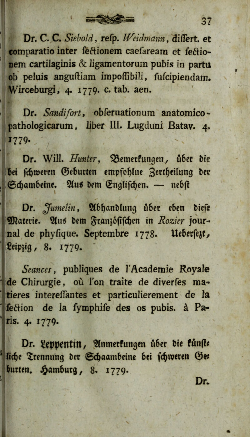 Dr. C. C. Siebold, refp. Weidmann, diflert. et comparatio inter feftionem caefaream et feftio nem cartilaginis & ügamentorum pubis in partu ob peluis anguftiam impoffibiü, fufcipiendam. Wirceburgi, 4. 1779. c. tab. aen. i * > Dr. Sandifort, obferuationum anatomico- pathologicarum, über III. Lugduni Batav. 4. 11779. Dr. Will* Hunter, Qiemerfungen, übet bte bet fcfjroeren ©eburten empfcf)(ne 3er*0fifang ber , ©cfjambeine. 2(ti$ bern Snglifdjen. — ttebft j ' Dr. £fumelin, 2(bt)anMung über eben biefe ®}aterie. Stus! bem granjojtfcben in Rozier Jour- nal de phyfique. Septembre 1778. Ueberfejf, Seipjtg / 8* 1779* Seances, publiques de l’Academie Royale de Chirurgie, oft Ton traite de diverfes ma- tieres intereflantes et particulierement de la feftion de la fymphife des os pubis. ä Pa- ris. 4. 1779. Dr. ^eppentitt, 2(nmerfungen über bte fünft* 5 ftd)e Trennung ber ©c^aambeine bei fc^weren ©e* butten. Hamburg, 8* 1779* Dr.