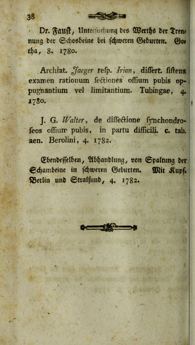 $8 Dr. Säuft, UntecTucfcung be& $ßertlj6 bet trem ttung bet ©cbcsbeine bei fcfjweten ©ebuttetr* @01 tf)a, 8* 1780* Archiat. £faeger refp. Irhn> diflert fiftens exairen rationum feftiones offium pubis op- pugtaantium vel limitantium. Tubingae, 4. 1780. J. G. Walter, de difleftione fjTichondro* feos ofliuir pubis, in partu difficili. c. tab. aen. Berolini, 4. 1782. '• >* > gbettbeffelben, 9(M)anbIung, een «Spaltung bet ©efyambeine in fd) teeren ©ebneten. 3Jlit .Rupf* SBetlin unb «Stralfunb, 4. 1782. !