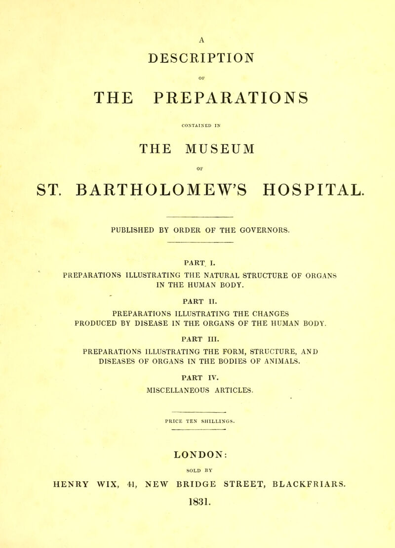 A DESCRIPTION OF THE PREPARATIONS CONTAINED IN THE MUSEUM ST. BARTHOLOMEW’S HOSPITAL. PUBLISHED BY ORDER OF THE GOVERNORS. PART I. PREPARATIONS ILLUSTRATING THE NATURAL STRUCTURE OF ORGANS IN THE HUMAN BODY. PART II. PREPARATIONS ILLUSTRATING THE CHANGES PRODUCED BY DISEASE IN THE ORGANS OF THE HUMAN BODY. PART III. PREPARATIONS ILLUSTRATING THE FORM, STRUCTURE, AND DISEASES OF ORGANS IN THE BODIES OF ANIMALS. PART IV. MISCELLANEOUS ARTICLES. PRICE TEN SHILLINGS. LONDON: SOLD BY HENRY WIX, 41, NEW BRIDGE STREET, BLACKFRIARS. 1831.