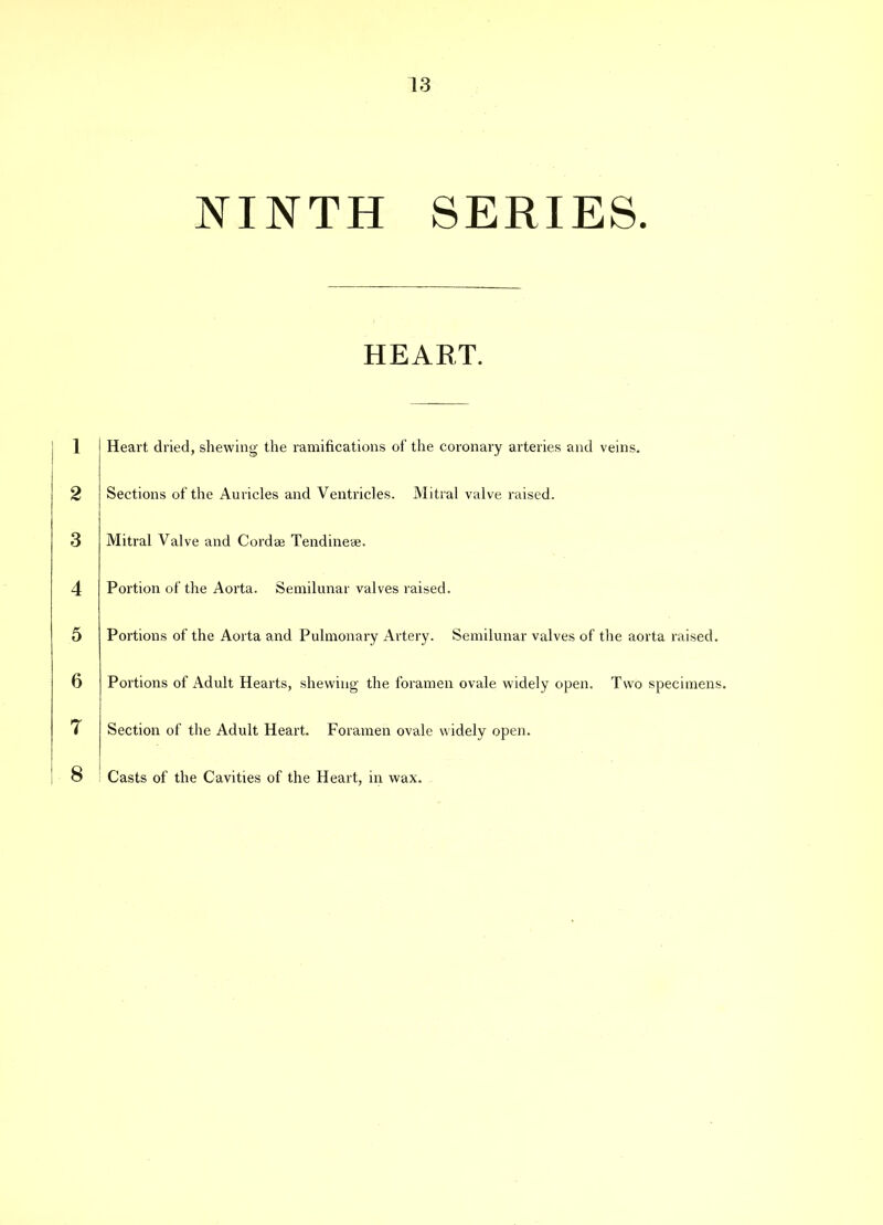 NINTH SERIES. HEART. 1 2 3 4 5 6 7 Heart dried, shewing the ramifications of the coronary arteries and veins. Sections of the Auricles and Ventricles. Mitral valve raised. Mitral Valve and Cordae Tendinese. Portion of the Aorta. Semilunar valves raised. Portions of the Aorta and Pulmonary Artery. Semilunar valves of the aorta raised. Portions of Adult Hearts, shewing the foramen ovale widely open. Two specimens. Section of the Adult Heart. Foramen ovale widely open. Casts of the Cavities of the Heart, in wax.