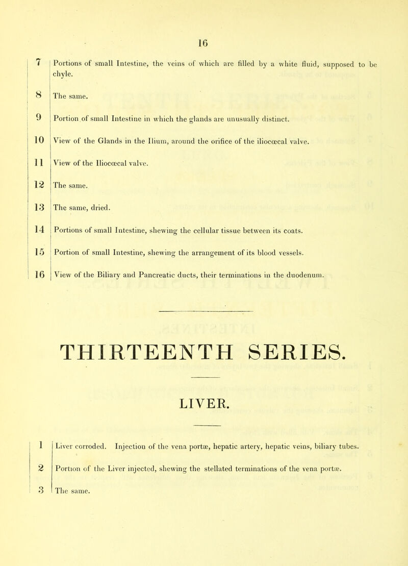 7 8 9 10 11 12 13 14 15 16 Portions of small Intestine, the veins of which are filled by a white fluid, supposed to be chyle. The same. Portion of small Intestine in which the glands are unusually distinct. View of the Glands in the Ilium, around the orifice of the iliocoecal valve. View of the Iliocoecal valve. The same. The same, dried. Portions of small Intestine, shewing the cellular tissue between its coats. Portion of small Intestine, shewing; the arrangement of its blood vessels. 7 O O View of the Biliary and Pancreatic ducts, their terminations in the duodenum. THIRTEENTH SERIES. LIVER. 1 2 Liver corroded. Injection of the vena portae, hepatic artery, hepatic veins, biliary tubes. Portion of the Liver injected, shewing the stellated terminations of the vena portae.