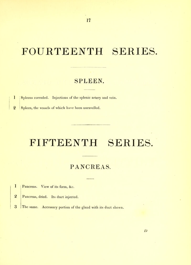 IT FOURTEENTH SERIES. SPLEEN. 1 Spleens corroded. Injections of the splenic artery and vein. 2 ' Spleen, the vessels of which have been unravelled. FIFTEENTH SERIES. PANCREAS. 1 Pancreas. View of its form, See. 2 Pancreas, dried. Its duct injected. The same. Accessary portion of the gland with its duct shewn. 3 D