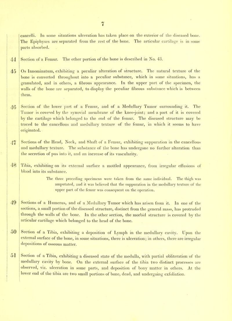 44 45 46 47 48 49 50 51 7 cancelli. In some situations ulceration has taken place on the exterior of the diseased bone. The Epiphyses are separated from the rest of the bone. The articular cartilage is in some parts absorbed. Section of a Femur. The other portion of the bone is described in No. 43. Os Innominatum, exhibiting a peculiar alteration of structure. The natural texture of the bone is converted throughout into a peculiar substance, which in some situations, has a granulated, and in others, a fibrous appearance. In the upper part of the specimen, the walls of the bone are separated, to display the peculiar fibrous substance which is between them. Section of the lower part of a Femur, and of a Medullary Tumor surrounding it. The Tumor is covered by the synovial membrane of the knee-joint; and a part of it is covered by the cartilage which belonged to the end of the femur. The diseased structure may be traced to the cancellous and medullary texture of the femur, in which it seems to have originated. Sections of the Head, Neck, and Shaft of a Femur, exhibiting suppuration in the cancellous and medullary texture. The substance of the bone has undergone no further alteration than the secretion of pus into it, and an increase of its vascularity. Tibia, exhibiting on its external surface a mottled appearance, from irregular effusions of blood into its substance. The three preceding specimens were taken from the same individual. The thigh was amputated, and it was believed that the suppuration in the medullary texture of the upper part of the femur was consequent on the operation. Sections of a Humerus, and of a Medullary Tumor which has arisen from it. In one of the sections, a small portion of the diseased structure, distinct from the general mass, has protruded through the walls of the bone. In the other section, the morbid structure is covered by the articular cartilage which belonged to the head of the bone. Section of a Tibia, exhibiting a deposition of Lymph in the medullary cavity. Upon the external surface of the bone, in some situations, there is ulceration; in others, there are irregular depositions of osseous matter. Section of a Tibia, exhibiting a diseased state of the medulla, with partial obliteration of the medullary cavity by bone. On the external surface of the tibia two distinct processes are observed, viz. ulceration in some parts, and deposition of bony matter in others. At the lower end of the tibia are two small portions of bone, dead, and undergoing exfoliation.