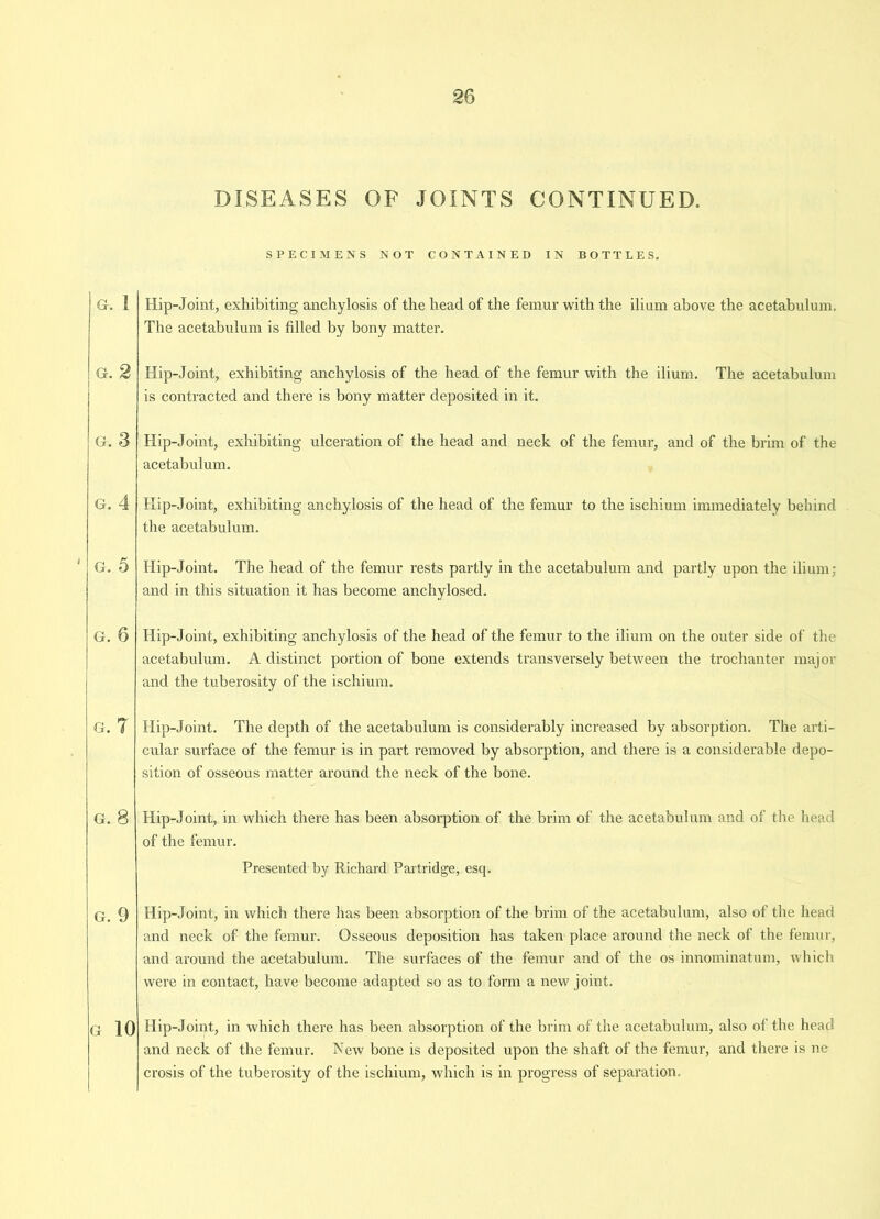 DISEASES OF JOINTS CONTINUED. G. I G. 2 G. 3 G. 4 G. 5 G. 6 G. 7 G. 8 G. 9 G 10 SPECIMENS NOT CONTAINED IN BOTTLES. Hip-Joint, exhibiting anchylosis of the head of the femur with the ilium above the acetabulum. The acetabulum is filled by bony matter. Hip-Joint, exhibiting anchylosis of the head of the femur with the ilium. The acetabulum is contracted and there is bony matter deposited in it. Hip-Joint, exhibiting ulceration of the head and neck of the femur, and of the brim of the acetabulum. Hip-Joint, exhibiting anchylosis of the head of the femur to the ischium immediately behind the acetabulum. Hip-Joint. The head of the femur rests partly in the acetabulum and partly upon the ilium; and in this situation it has become anchylosed. Hip-Joint, exhibiting anchylosis of the head of the femur to the ilium on the outer side of the acetabulum. A distinct portion of bone extends transversely between the trochanter major and the tuberosity of the ischium. Hip-Joint. The depth of the acetabulum is considerably increased by absorption. The arti- cular surface of the femur is in part removed by absorption, and there is a considerable depo- sition of osseous matter around the neck of the hone. Hip-Joint, in which there has been absorption of the brim of the acetabulum and of the head of the femur. Presented by Richard Partridge, esq. Hip-Joint, in which there has been absorption of the brim of the acetabulum, also of the head and neck of the femur. Osseous deposition has taken place around the neck of the femur, and around the acetabulum. The surfaces of the femur and of the os innominatum, which were in contact, have become adapted so as to form a new joint. Hip-Joint, in which there has been absorption of the brim of the acetabulum, also of the head and neck of the femur. New bone is deposited upon the shaft of the femur, and there is ne crosis of the tuberosity of the ischium, which is in progress of separation.