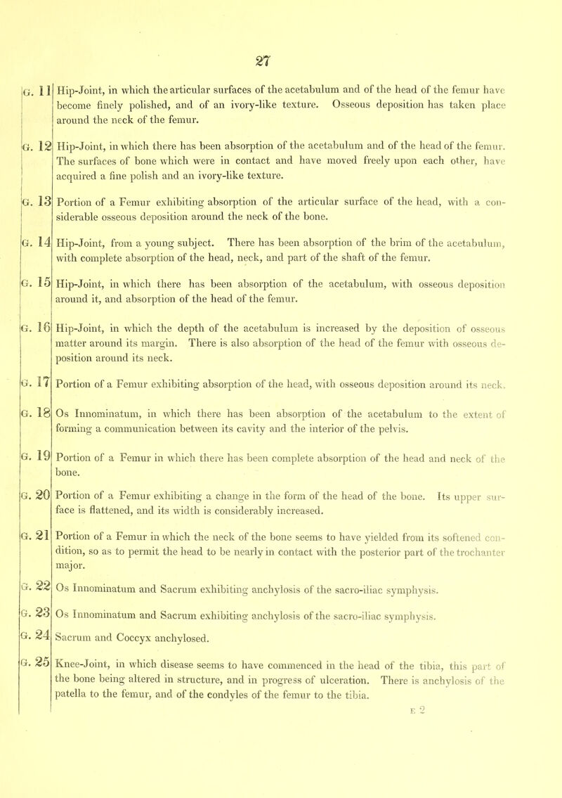 g. II G. 12 G. 13 G. 14 G. 15 G. 16 G. IT G. 18 G. 19 G. G. 21 Hip-Joint, in which the articular surfaces of the acetabulum and of the head of the femur have become finely polished, and of an ivory-like texture. Osseous deposition has taken place around the neck of the femur. Hip-Joint, in which there has been absorption of the acetabulum and of the head of the femur. The surfaces of bone which were in contact and have moved freely upon each other, have acquired a fine polish and an ivory-like texture. Portion of a Femur exhibiting absorption of the articular surface of the head, with a con- siderable osseous deposition around the neck of the bone. Hip-Joint, from a young subject. There has been absorption of the brim of the acetabulum, with complete absorption of the head, neck, and part of the shaft of the femur. Hip-Joint, in which there has been absorption of the acetabulum, with osseous deposition around it, and absorption of the head of the femur. Hip-Joint, in which the depth of the acetabulum is increased by the deposition of osseous matter around its margin. There is also absorption of the head of the femur with osseous de- position around its neck. Portion of a Femur exhibiting absorption of the head, with osseous deposition around its neck. Os Innominatum, in which there has been absorption of the acetabulum to the extent of forming a communication between its cavity and the interior of the pelvis. Portion of a Femur in which there has been complete absorption of the head and neck of the bone. Portion of a Femur exhibiting a change in the form of the head of the bone. Its upper sur- face is flattened, and its width is considerably increased. Portion of a Femur in which the neck of the bone seems to have yielded from its softened con- dition, so as to permit the head to be nearly in contact with the posterior part of the trochanter major. Os Innominatum and Sacrum exhibiting anchylosis of the sacro-iliac symphysis. G. 23 Os Innominatum and Sacrum exhibiting anchylosis of the sacro-iliac symphysis. H. 24 Sacrum and Coccyx anchylosed. Knee-Joint, in which disease seems to have commenced in the head of the tibia, this part of the bone being altered in structure, and in progress of ulceration. There is anchylosis of the patella to the femur, and of the condyles of the femur to the tibia. e 2 g. 25