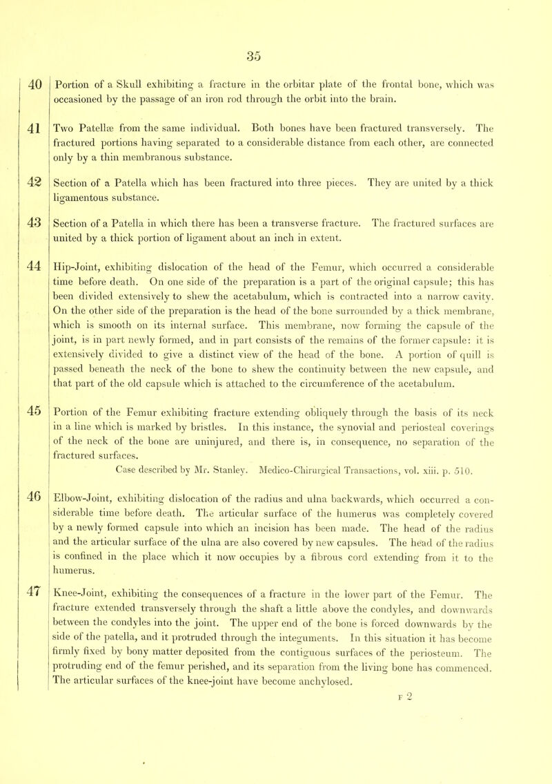 40 Portion of a Skull exhibiting a fracture in the orbitar plate of the frontal bone, which was occasioned by the passage of an iron rod through the orbit into the brain. 41 [ Two Patellae from the same individual. Both bones have been fractured transversely. The fractured portions having separated to a considerable distance from each other, are connected only by a thin membranous substance. 42 Section of a Patella which has been fractured into three pieces. They are united by a thick ligamentous substance. 43 Section of a Patella in which there has been a transverse fracture. The fractured surfaces are united by a thick portion of ligament about an inch in extent. 44 Hip-Joint, exhibiting dislocation of the head of the Femur, which occurred a considerable time before death. On one side of the preparation is a part of the original capsule; this has been divided extensively to shew the acetabulum, which is contracted into a narrow cavity. On the other side of the preparation is the head of the bone surrounded by a thick membrane, which is smooth on its internal surface. This membrane, now forming the capsule of the joint, is in part newly formed, and in part consists of the remains of the former capsule: it is extensively divided to give a distinct view of the head of the bone. A portion of quill is passed beneath the neck of the bone to shew the continuity between the new capsule, and that part of the old capsule which is attached to the circumference of the acetabulum. 45 Portion of the Femur exhibiting fracture extending obliquely through the basis of its neck in a line which is marked by bristles. In this instance, the synovial and periosteal coverings of the neck of the bone are uninjured, and there is, in consequence, no separation of the fractured surfaces. Case described by Mr. Stanley. Medico-Chirurgical Transactions, vol. xiii. p. 510. 46 Elbow-Joint, exhibiting dislocation of the radius and ulna backwards, which occurred a con- siderable time before death. The articular surface of the humerus was completely covered by a newly formed capsule into which an incision has been made. The head of the radius and the articular surface of the ulna are also covered by new capsules. The he'acl of the radius is confined in the place which it now occupies by a fibrous cord extending from it to the humerus. 4 ( ' Knee-Joint, exhibiting the consequences of a fracture in the lower part of the Femur. The fracture extended transversely through the shaft a little above the condyles, and downwards between the condyles into the joint. The upper end of the bone is forced downwards by the ; side of the patella, and it protruded through the integuments. In this situation it has become I firmly fixed by bony matter deposited from the contiguous surfaces of the periosteum. The I protruding end of the femur perished, and its separation from the living bone has commenced. The articular surfaces of the knee-joint have become anchylosed. f 2