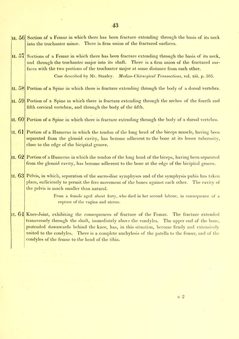 h. 56 h. 5? h. 58 h. 59 h. 60 h. 61 h. 62 h. 63 h. 64 Section of a Femur in which there has been fracture extending through the basis of its neck into the trochanter minor. There is firm union of the fractured surfaces. Sections of a Femur in which there has been fracture extending through the basis of its neck, O O 7 and through the trochanter major into its shaft. There is a firm union of the fractured sur- faces with the two portions of the trochanter major at some distance from each other. Case described by Mr. Stanley. Medico-Chirurgical Transactions, vol. xiii. p. 505. Portion of a Spine in which there is fracture extending through the body of a dorsal vertebra. Portion of a Spine in which there is fracture extending through the arches of the fourth and fifth cervical vertebrae, and through the body of the fifth. Portion of a Spine in which there is fracture extending through the body of a dorsal vertebra. Portion of a Humerus in which the tendon of the long head of the biceps muscle, having been separated from the glenoid cavity, has become adherent to the bone at its lesser tuberosity, close to the edge of the bicipital groove. Portion of a Humerus in which the tendon of the long head of the biceps, having been separated from the glenoid cavity, has become adherent to the bone at the edge of the bicipital groove. Pelvis, in which, separation of the sacro-iliac symphyses and of the symphysis pubis has taken place, sufficiently to permit the free movement of the bones against each other. The cavity of the pelvis is much smaller than natural. From a female aged about forty, who died in her second labour, in consecpience of a rupture of the vagina and uterus. Knee-Joint, exhibiting the consequences of fracture of the Femur. The fracture extended transversely through the shaft, immediately above the condyles. The upper end of the bone, protruded downwards behind the knee, has, in this situation, become firmly and extensively united to the condyles. There is a complete anchylosis of the patella to the femur, and of the condyles of the femur to the head of the tibia. g 2