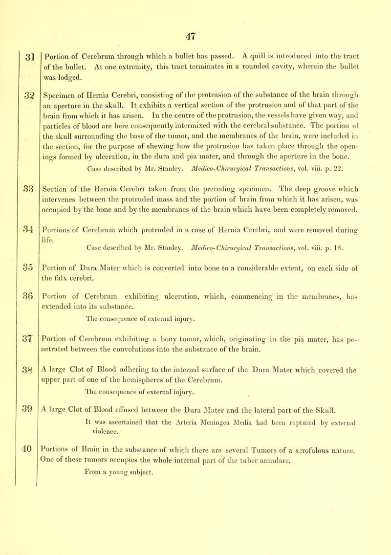 31 32 34 35 36 37 38 39 40 Portion of Cerebrum through which a bullet has passed. A quill is introduced into the tract of the bullet. At one extremity, this tract terminates in a rounded cavity, wherein the bullet was lodged. Specimen of Hernia Cerebri, consisting of the protrusion of the substance of the brain through an aperture in the skull. It exhibits a vertical section of the protrusion and of that part of the brain from which it has arisen. In the centre of the protrusion, the vessels have given way, and particles of blood are here consequently intermixed with the cerebral substance. The portion of the skull surrounding the base of the tumor, and the membranes of the brain, were included in the section, for the purpose of shewing how the protrusion has taken place through the open- ings formed by ulceration, in the dura and pia mater, and through the aperture in the bone. Case described by Mr. Stanley. Medico-Chirurgical Transactions, vol. viii. p. 22. Section of the Hernia Cerebri taken from the preceding specimen. The deep groove which intervenes between the protruded mass and the portion of brain from which it has arisen, was occupied by the bone and by the membranes of the brain which have been completely removed. Portions of Cerebrum which protruded in a case of Hernia Cerebri, and were removed during life. Case described by Mr. Stanley. Medico-Chirurgical Transactions, vol. viii. p. 18. Portion of Dura Mater which is converted into bone to a considerable extent, on each side of the falx cerebri. Portion of Cerebrum exhibiting ulceration, which, commencing in the membranes, has extended into its substance. The consequence of external injury. Portion of Cerebrum exhibiting a bony tumor, which, originating in the pia mater, has pe- netrated between the convolutions into the substance of the brain. A large Clot of Blood adhering to the internal surface of the Dura Mater which covered the upper part of one of the hemispheres of the Cerebrum. The consequence of external injury. A large Clot of Blood effused between the Dura Mater and the lateral part of the Skull. It was ascertained that the Arteria Meningea Media had been ruptured by external violence. Portions ot Brain in the substance of which there are several Tumors of a scrofulous nature. One of these tumors occupies the whole internal part of the tuber annulare. From a young subject.