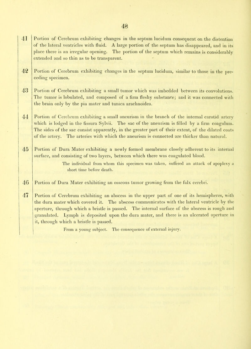 41 Portion of Cerebrum exhibiting changes in the septum lucidum consequent on the distention of the lateral ventricles with fluid. A large portion of the septum has disappeared, and in its place there is an irregular opening. The portion of the septum which remains is considerably extended and so thin as to be transparent. 42 Portion of Cerebrum exhibiting changes in the septum lucidum, similar to those in the pre- ceding specimen. 43 Portion of Cerebrum exhibiting a small tumor which was imbedded between its convolutions. The tumor is lobulated, and composed of a firm fleshy substance- and it was connected with the brain only by the pia mater and tunica arachnoidea. 44 Portion of Cerebrum exhibiting a small aneurism in the branch of the internal carotid artery which is lodged in the fissura Sylvii. The sac of the aneurism is filled by a firm coagulum. The sides of the sac consist apparently, in the greater part of their extent, of the dilated coats of the artery. The arteries with which the aneurism is connected are thicker than natural. 45 Portion of Dura Mater exhibiting a newly formed membrane closely adherent to its internal surface, and consisting of two layers, between which there was coagulated blood. The individual from whom this specimen was taken, suffered an attack of apoplexy a short time before death. 46 Portion of Dura Mater exhibiting an osseous tumor growing from the falx cerebri. 47 Portion of Cerebrum exhibiting an abscess in the upper part of one of its hemispheres, with the dura mater which covered it. The abscess communicates with the lateral ventricle by the aperture, through which a bristle is passed. The internal surface of the abscess is rough and granulated. Lymph is deposited upon the dura mater, and there is an ulcerated aperture in it, through which a bristle is passed. From a young subject. The consequence of external injury.