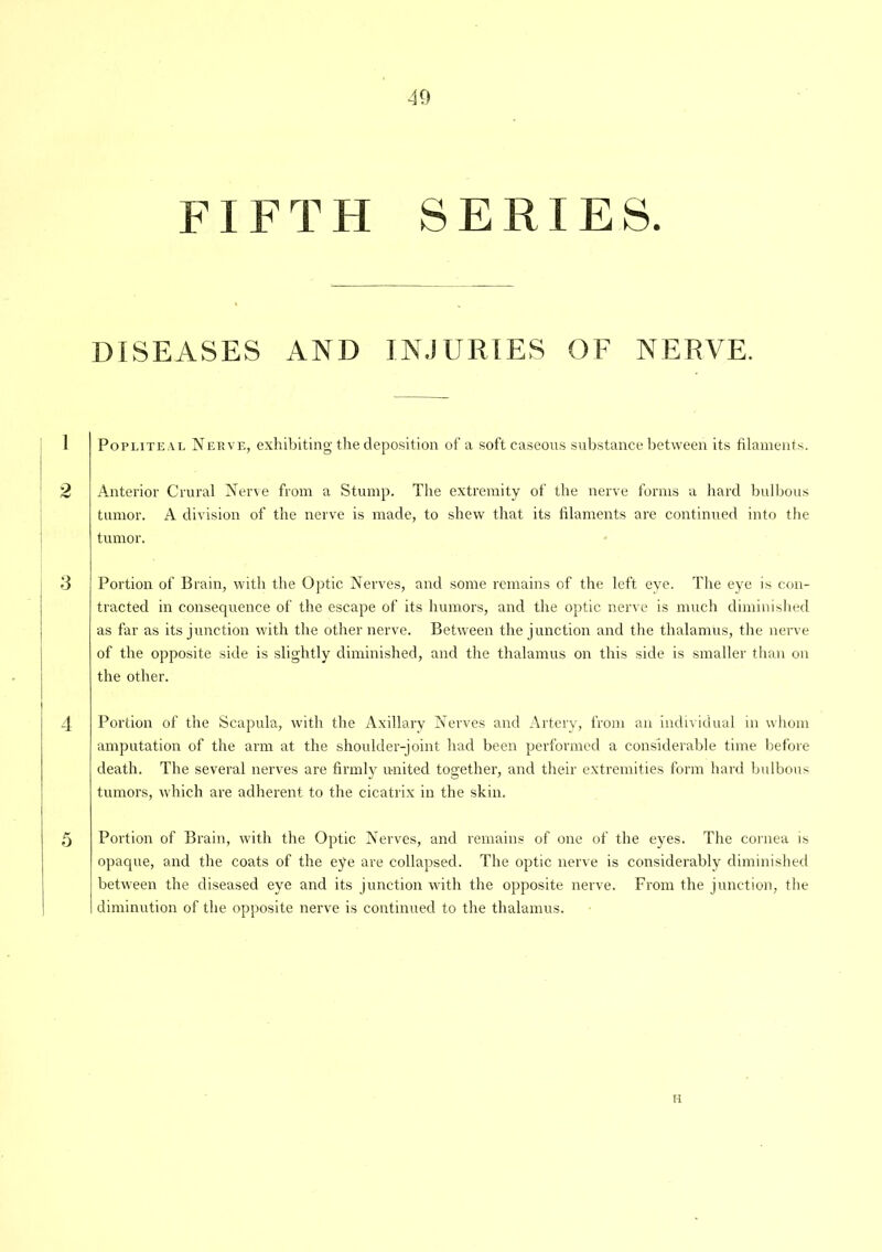 FIFTH SERIES. DISEASES AND INJURIES OF NERVE. Popliteal Nerve, exhibiting the deposition of a soft caseous substance between its filaments. Anterior Crural Nerve from a Stump. The extremity of the nerve forms a hard bulbous tumor. A division of the nerve is made, to shew that its filaments are continued into the tumor. Portion of Brain, with the Optic Nerves, and some remains of the left eye. The eye is con- tracted in consequence of the escape of its humors, and the optic nerve is much diminished as far as its junction with the other nerve. Between the junction and the thalamus, the nerve of the opposite side is slightly diminished, and the thalamus on this side is smaller than on the other. Portion of the Scapula, with the Axillary Nerves and Artery, from an individual in whom amputation of the arm at the shoulder-joint had been performed a considerable time before death. The several nerves are firmly united together, and their extremities form hard bulbous tumors, which are adherent to the cicatrix in the skin. Portion of Brain, with the Optic Nerves, and remains of one of the eyes. The cornea is opaque, and the coats of the eye are collapsed. The optic nerve is considerably diminished between the diseased eye and its junction with the opposite nerve. From the junction, the diminution of the opposite nerve is continued to the thalamus. H