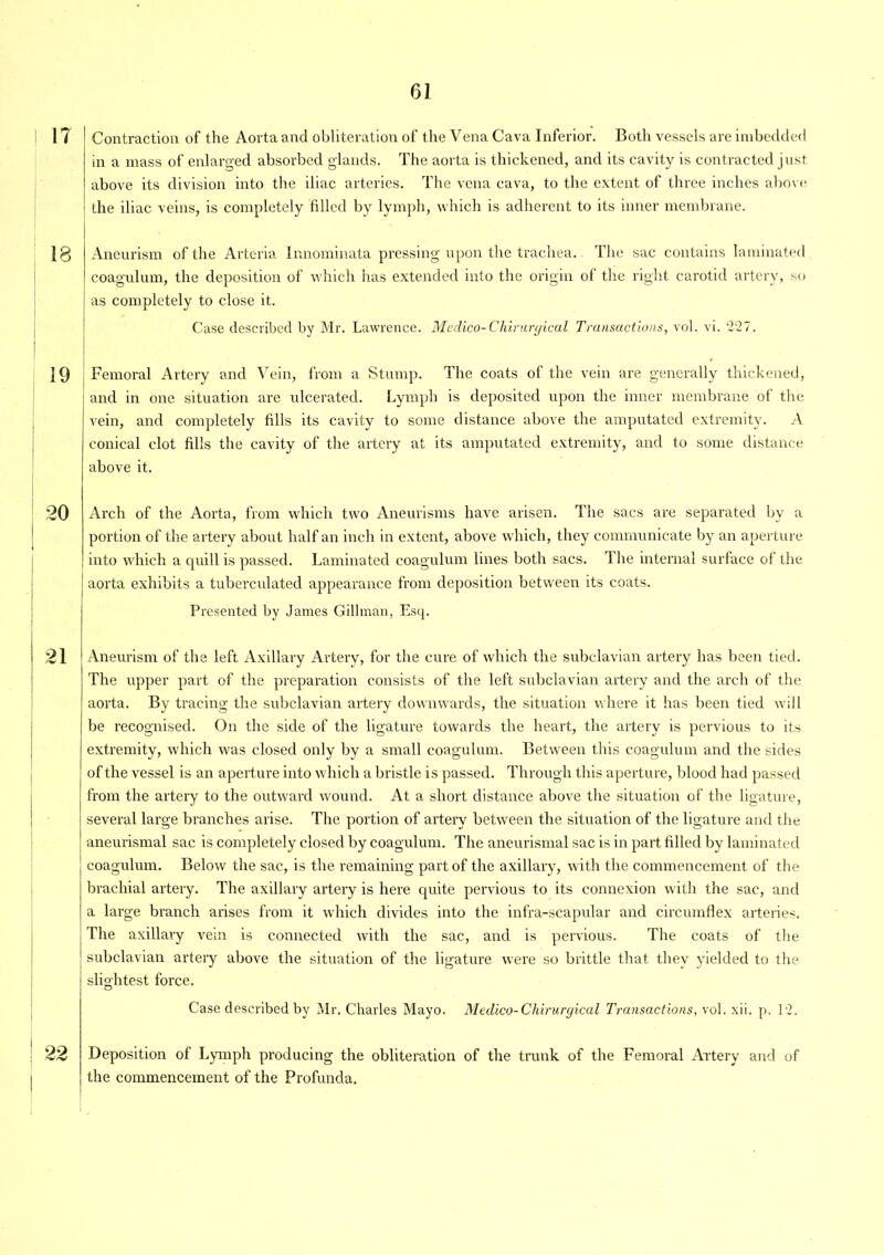 IT Contraction of the Aorta and obliteration of the Vena Cava Inferior. Both vessels are imbedded in a mass of enlarged absorbed glands. The aorta is thickened, and its cavity is contracted just above its division into the iliac arteries. The vena cava, to the extent of three inches above the iliac veins, is completely filled by lymph, which is adherent to its inner membrane. 18 19 i 20 21 i 99 Aneurism of the Arteria Innominata pressing upon the trachea. The sac contains laminated coagulum, the deposition of which has extended into the origin of the right carotid artery, so as completely to close it. Case described by Mr. Lawrence. Medico-Chiruryical Transactions, vol. vi. 227. Femoral Artery and Vein, from a Stump. The coats of the vein are generally thickened, and in one situation are ulcerated. Lymph is deposited upon the inner membrane of the vein, and completely fills its cavity to some distance above the amputated extremity. A conical clot fills the cavity of the artery at its amputated extremity, and to some distance above it. Arch of the Aorta, from which two Aneurisms have arisen. The sacs are separated by a portion of the artery about half an inch in extent, above which, they communicate by an aperture into which a quill is passed. Laminated coagulum lines both sacs. 1 he internal surface of the aorta exhibits a tuberculated appearance from deposition between its coats. Presented by James Gillman, Esq. Aneurism of the left Axillary Artery, for the cure of which the subclavian artery has been tied. The upper part of the preparation consists of the left subclavian artery and the arch of the aorta. By tracing the subclavian artery downwards, the situation where it has been tied will be recognised. On the side of the ligature towards the heart, the artery is pervious to its extremity, which was closed only by a small coagulum. Between this coagulum and the sides of the vessel is an aperture into which a bristle is passed. Through this aperture, blood had passed from the artery to the outward wound. At a short distance above the situation of the ligature, several large branches arise. The portion of artery between the situation of the ligature and the aneurismal sac is completely closed by coagulum. The aneurismal sac is in part filled by laminated coagulum. Below the sac, is the remaining part of the axillary, with the commencement of the brachial artery. The axillary artery is here quite pervious to its connexion with the sac, and a large branch arises from it which divides into the infra-scapular and circumflex arteries. The axil lary vein is connected with the sac, and is pervious. The coats of the subclavian artery above the situation of the ligature were so brittle that they yielded to the slightest force. Case described by Mr. Charles Mayo. Medico-Chirurgical Transactions, vol. xii. p. 12. Deposition of Lymph producing the obliteration of the trunk of the Femoral Artery and of the commencement of the Profunda.