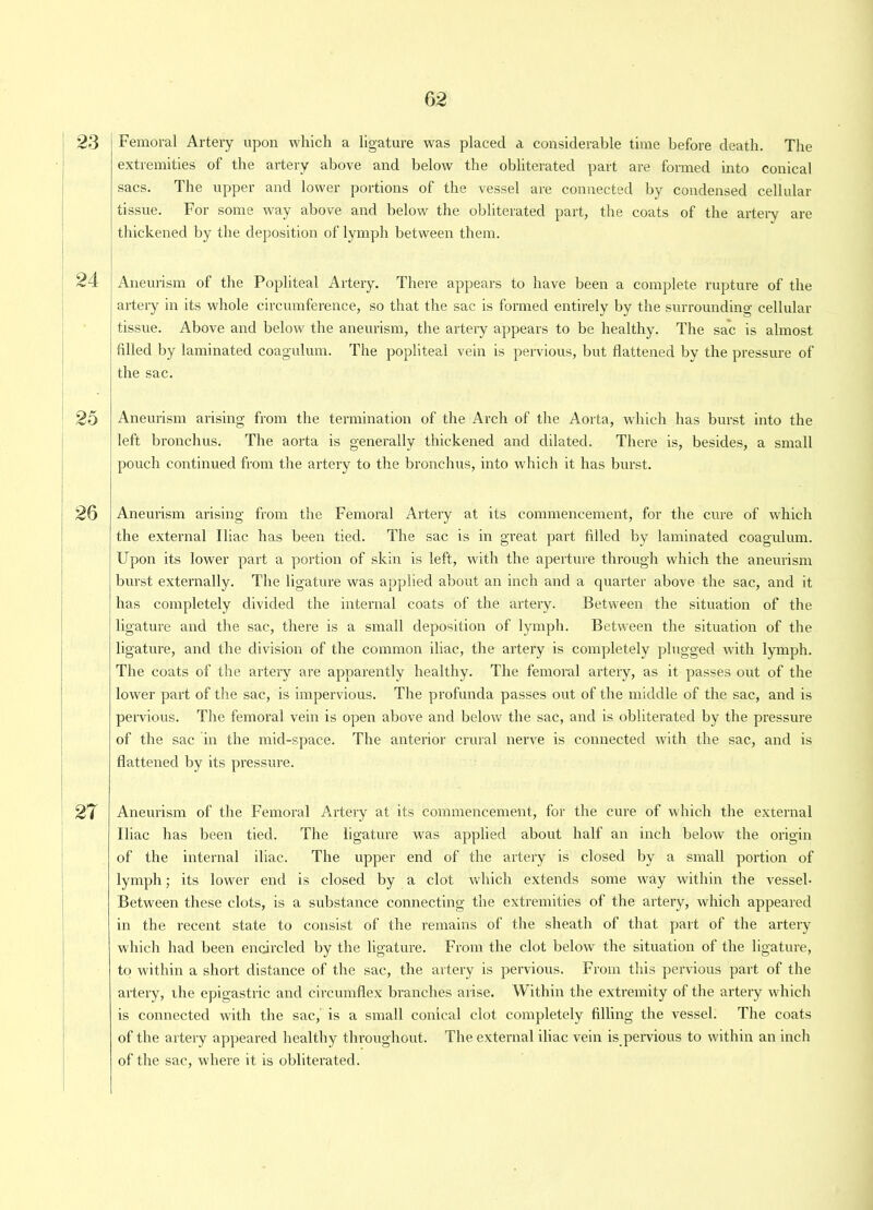 23 Femoral Artery upon which a ligature was placed a considerable time before death. The extremities of the artery above and below the obliterated part are formed into conical sacs. The upper and lower portions of the vessel are connected by condensed cellular tissue. For some way above and below the obliterated part, the coats of the artery are thickened by the deposition of lymph between them. 24 Aneurism of the Popliteal Artery. There appears to have been a complete rupture of the artery in its whole circumference, so that the sac is formed entirely by the surrounding cellular tissue. Above and below the aneurism, the artery appears to be healthy. The sac is almost filled by laminated coagulum. The popliteal vein is pervious, but flattened by the pressure of the sac. 25 Aneurism arising from the termination of the Arch of the Aorta, which has burst into the left bronchus. The aorta is generally thickened and dilated. There is, besides, a small pouch continued from the artery to the bronchus, into which it has burst. 26 Aneurism arising from the Femoral Artery at its commencement, for the cure of which the external Iliac has been tied. The sac is in gi’eat part filled by laminated coagulum. Upon its lower part a portion of skin is left, with the aperture through which the aneurism burst externally. The ligature was applied about an inch and a quarter above the sac, and it has completely divided the internal coats of the artery. Between the situation of the ligature and the sac, there is a small deposition of lymph. Between the situation of the ligature, and the division of the common iliac, the artery is completely plugged with lymph. The coats of the artery are apparently healthy. The femoral artery, as it passes out of the lower part of the sac, is impervious. The profunda passes out of the middle of the sac, and is pervious. The femoral vein is open above and below the sac, and is obliterated by the pressure of the sac in the mid-space. The anterior crural nerve is connected with the sac, and is flattened by its pressure. 27 Aneurism of the Femoral Artery at its commencement, for the cure of which the external Iliac has been tied. The ligature was applied about half an inch below the origin of the internal iliac. The upper end of the artery is closed by a small portion of lymph; its lower end is closed by a clot which extends some way within the vessel- Between these clots, is a substance connecting the extremities of the artery, which appeared in the recent state to consist of the remains of the sheath of that part of the artery which had been encircled by the ligature. From the clot below the situation of the ligature, to within a short distance of the sac, the artery is pervious. From this pervious part of the artery, the epigastric and circumflex branches arise. Within the extremity of the artery which is connected with the sac, is a small conical clot completely filling the vessel. The coats of the artery appeared healthy throughout. The external iliac vein is pervious to within an inch of the sac, where it is obliterated.