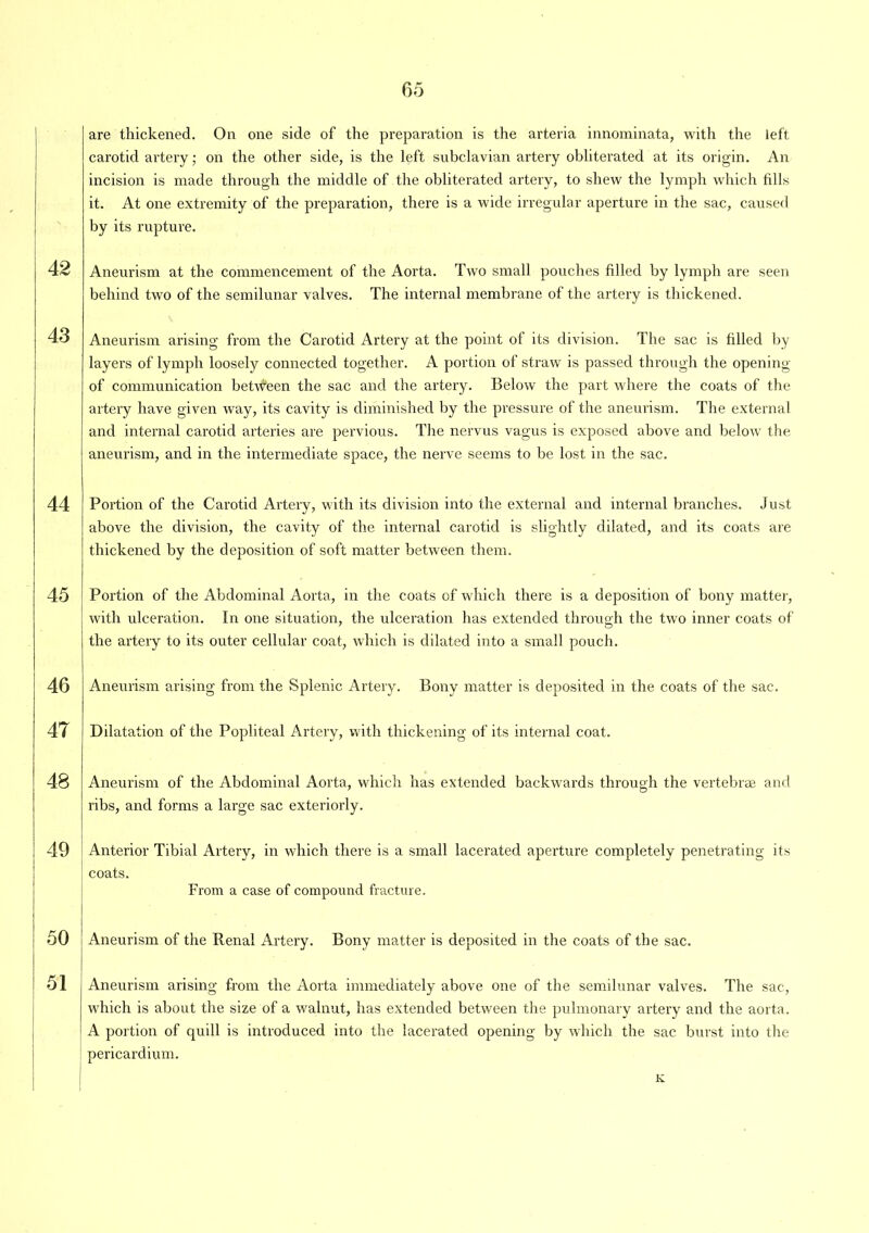 are thickened. On one side of the preparation is the arteria innominata, with the left carotid artery; on the other side, is the left subclavian artery obliterated at its origin. An incision is made through the middle of the obliterated artery, to shew the lymph which fills it. At one extremity of the preparation, there is a wide irregular aperture in the sac, caused by its rupture. 42 Aneurism at the commencement of the Aorta. Two small pouches filled by lymph are seen behind two of the semilunar valves. The internal membrane of the artery is thickened. 43 Aneurism arising from the Carotid Artery at the point of its division. The sac is filled by layers of lymph loosely connected together. A portion of straw is passed through the opening of communication between the sac and the artery. Below the part where the coats of the artery have given way, its cavity is diminished by the pressure of the aneurism. The external and internal carotid arteries are pervious. The nervus vagus is exposed above and below the aneurism, and in the intermediate space, the nerve seems to be lost in the sac. 44 Portion of the Carotid Artery, with its division into the external and internal branches. Just above the division, the cavity of the internal carotid is slightly dilated, and its coats are thickened by the deposition of soft matter between them. 45 Portion of the Abdominal Aorta, in the coats of which there is a deposition of bony matter, with ulceration. In one situation, the ulceration has extended through the two inner coats of the artery to its outer cellular coat, which is dilated into a small pouch. 46 47 48 Aneurism arising from the Splenic Artery. Bony matter is deposited in the coats of the sac. Dilatation of the Popliteal Artery, with thickening of its internal coat. Aneurism of the Abdominal Aorta, which has extended backwards through the vertebrae and ribs, and forms a large sac exteriorly. 49 Anterior Tibial Artery, in which there is a small lacerated aperture completely penetrating its coats. From a case of compound fracture. 50 Aneurism of the Renal Artery. Bony matter is deposited in the coats of the sac. 51 | Aneurism arising from the Aorta immediately above one of the semilunar valves. The sac, which is about the size of a walnut, has extended between the pulmonary artery and the aorta. A portion of quill is introduced into the lacerated opening by which the sac burst into the pericardium. K