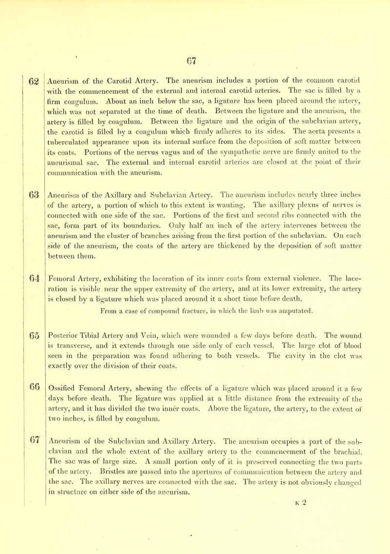 with the commencement of the external and internal carotid arteries. The sac is filled by a firm coagulum. About an inch below the sac, a ligature has been placed around the artery, which was not separated at the time of death. Between the ligature and the aneurism, the artery is filled by coagulum. Between the ligature and the origin of the subclavian artery, the carotid is filled by a coagulum which firmly adheres to its sides. The aorta presents a tuberculated appearance upon its internal surface from the deposition of soft matter between its coats. Portions of the nervus vagus and of the sympathetic nerve are firmly united to the aneurismal sac. The external and internal carotid arteries are closed at the point of their communication with the aneurism. 63 Aneurism of the Axillary and Subclavian Artery. The aneurism includes nearly three inches of the artery, a portion of which to this extent is wanting. The axillary plexus of nerves is connected with one side of the sac. Portions of the first and second ribs connected with the sac, form part of its boundaries. Only half an inch of the artery intervenes between the aneurism and the cluster of branches arising from the first portion of the subclavian. On each side of the aneurism, the coats of the artery are thickened by the deposition of soft matter between them. | I 64 I Femoral Artery, exhibiting the laceration of its inner coats from external violence. The lace- ration is visible near the upper extremity of the artery, and at its lower extremity, the artery is closed by a ligature which was placed around it a short time before death. From a case of compound fracture, in which the limb was amputated. 65 Posterior Tibial Artery and Vein, which were wounded a few clays before death. The wound is transverse, and it extends through one side only of each vessel. The large clot of blood seen in the preparation was found adhering to both vessels. The cavity in the clot was exactly over the division of their coats. j 66 Ossified Femoral Artery, shewing the effects of a ligature which was placed around it a few days before death. The ligature was applied at a little distance from the extremity of the artery, and it has divided the two inner coats. Above the ligature, the artery, to the extent of two inches, is filled by coagulum. 6 i Aneurism of the Subclavian and Axillary Artery. The aneurism occupies a part of the sub- clavian and the whole extent of the axillary artery to the commencement of the brachial. The sac was of large size. A small portion only of it is preserved connecting the two parts of the artery. Bristles are passed into the apertures of communication between the artery and the sac. The axillary nerves are connected with the sac. The artery is not obviously changed in structure on either side of the aneurism. k 2