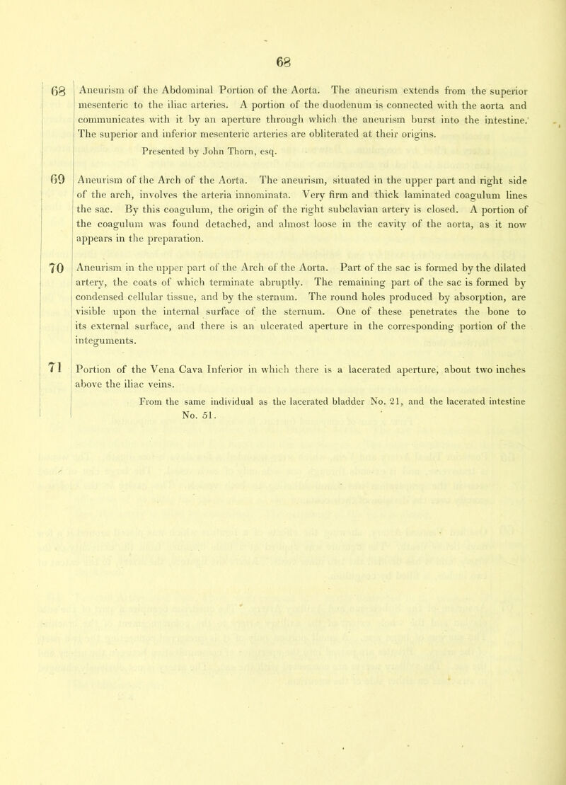 (30 Aneurism of the Abdominal Portion of the Aorta. The aneurism extends from the superior mesenteric to the iliac arteries. A portion of the duodenum is connected with the aorta and communicates with it by an aperture through which the aneurism burst into the intestine.' The superior and inferior mesenteric arteries are obliterated at their origins. Presented by John Thorn, esq. 69 Aneurism of the Arch of the Aorta. The aneurism, situated in the upper part and right side of the arch, involves the arteria innominata. Very firm and thick laminated coagulum lines the sac. By this coagulum, the origin of the right subclavian artery is closed. A portion of the coagulum was found detached, and almost loose in the cavity of the aorta, as it now appears in the preparation. 70 Aneurism in the upper part of the Arch of the Aorta. Part of the sac is formed by the dilated artery, the coats of which terminate abruptly. The remaining part of the sac is formed by condensed cellular tissue, and by the sternum. The round holes produced by absorption, are visible upon the internal surface of the sternum. One of these penetrates the bone to its external surface, and there is an ulcerated aperture in the corresponding portion of the integuments. ( 1 Portion of the Vena Cava Inferior in which there is a lacerated aperture, about two inches above the iliac veins. From the same individual as the lacerated bladder No. 21, and the lacerated intestine No. 51.