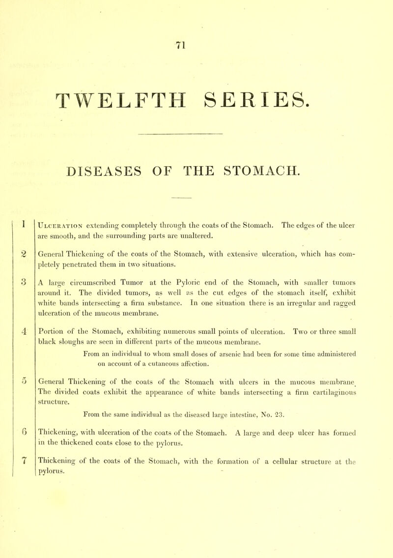 TWELFTH SERIES. DISEASES OF THE STOMACH. Ulceration extending completely through the coats of the Stomach. The edges of the ulcer are smooth, and the surrounding parts are unaltered. General Thickening of the coats of the Stomach, with extensive ulceration, which has com- pletely penetrated them in two situations. A large circumscribed Tumor at the Pyloric end of the Stomach, with smaller tumors around it. The divided tumors, as well as the cut edges of the stomach itself, exhibit white bands intersecting a firm substance. In one situation there is an irregular and ragged ulceration of the mucous membrane. Portion of the Stomach, exhibiting numerous small points of ulceration. Two or three small black sloughs are seen in different parts of the mucous membrane. From an individual to whom small doses of arsenic had been for some time administered on account of a cutaneous affection. General Thickening of the coats of the Stomach with ulcers in the mucous membrane The divided coats exhibit the appearance of white bands intersecting a firm cartilaginous structure. From the same individual as the diseased large intestine, No. 23. Thickening, with ulceration of the coats of the Stomach. A large and deep ulcer has formed in the thickened coats close to the pylorus. Thickening of the coats of the Stomach, with the formation of a cellular structure at the pylorus.