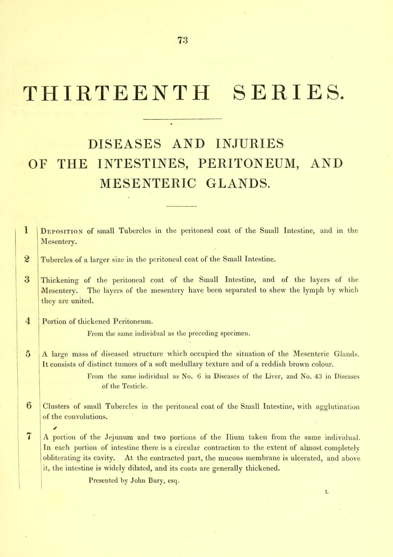 THIRTEENTH SERIES. DISEASES AND INJURIES OF THE INTESTINES, PERITONEUM, AND MESENTERIC GLANDS. 6 Deposition of small Tubercles in the peritoneal coat of the Small Intestine, and in the Mesentery. Tubercles of a larger size in the peritoneal coat of the Small Intestine. Thickening of the peritoneal coat of the Small Intestine, and of the layers of the Mesentery. The layers of the mesentery have been separated to shew the lymph by which they are united. Portion of thickened Peritoneum. From the same individual as the preceding specimen. A large mass of diseased structure which occupied the situation of the Mesenteric Glands. It consists of distinct tumors of a soft medullary texture and of a reddish brown colour. From the same individual as No. 6 in Diseases of the Liver, and No. 43 in Diseases of the Testicle. . 1 Clusters of small Tubercles in the peritoneal coat of the Small Intestine, with agglutination ! of the convolutions. A portion of the Jejunum and two portions of the Ilium taken from the same individual. In each portion of intestine there is a circular contraction to the extent of almost completely obliterating its cavity. At the contracted part, the mucous membrane is ulcerated, and above it, the intestine is widely dilated, and its coats are generally thickened. Presented by John Bury, esq. L