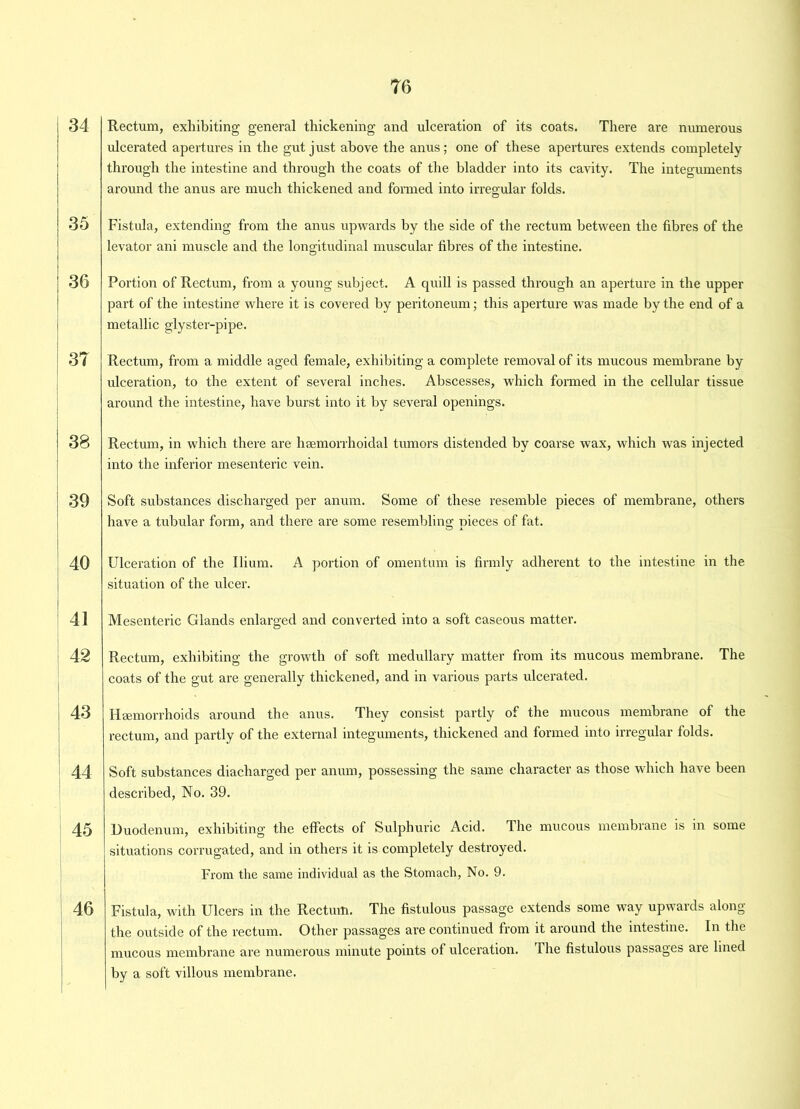 34 35 36 37 38 39 40 41 42 43 44 45 46 76 Rectum, exhibiting general thickening and ulceration of its coats. There are numerous ulcerated apertures in the gut just above the anus; one of these apertures extends completely through the intestine and through the coats of the bladder into its cavity. The integuments around the anus are much thickened and formed into irregular folds. Fistula, extending from the anus upwards by the side of the rectum between the fibres of the levator ani muscle and the longitudinal muscular fibres of the intestine. Portion of Rectum, from a young subject. A quill is passed through an aperture in the upper part of the intestine where it is covered by peritoneum; this aperture was made by the end of a metallic glyster-pipe. Rectum, from a middle aged female, exhibiting a complete removal of its mucous membrane by ulceration, to the extent of several inches. Abscesses, which formed in the cellular tissue around the intestine, have burst into it by several openings. Rectum, in which there are hsemorrhoidal tumors distended by coarse wax, which was injected into the inferior mesenteric vein. Soft substances discharged per anum. Some of these resemble pieces of membrane, others have a tubular form, and there are some resembling pieces of fat. Ulceration of the Ilium. A portion of omentum is firmly adherent to the intestine in the situation of the ulcer. Mesenteric Glands enlarged and converted into a soft caseous matter. Rectum, exhibiting the growth of soft medullary matter from its mucous membrane. The coats of the gut are generally thickened, and in various parts ulcerated. Haemorrhoids around the anus. They consist partly of the mucous membrane of the rectum, and partly of the external integuments, thickened and formed into irregular folds. Soft substances diacharged per anum, possessing the same character as those which have been described, No. 39. Duodenum, exhibiting the effects of Sulphuric Acid. The mucous membrane is in some situations corrugated, and in others it is completely destroyed. From the same individual as the Stomach, No. 9. Fistula, with Ulcers in the Rectum. The fistulous passage extends some way upwards along the outside of the rectum. Other passages are continued from it around the intestine. In the mucous membrane are numerous minute points of ulceration. The fistulous passages are lined by a soft villous membrane.