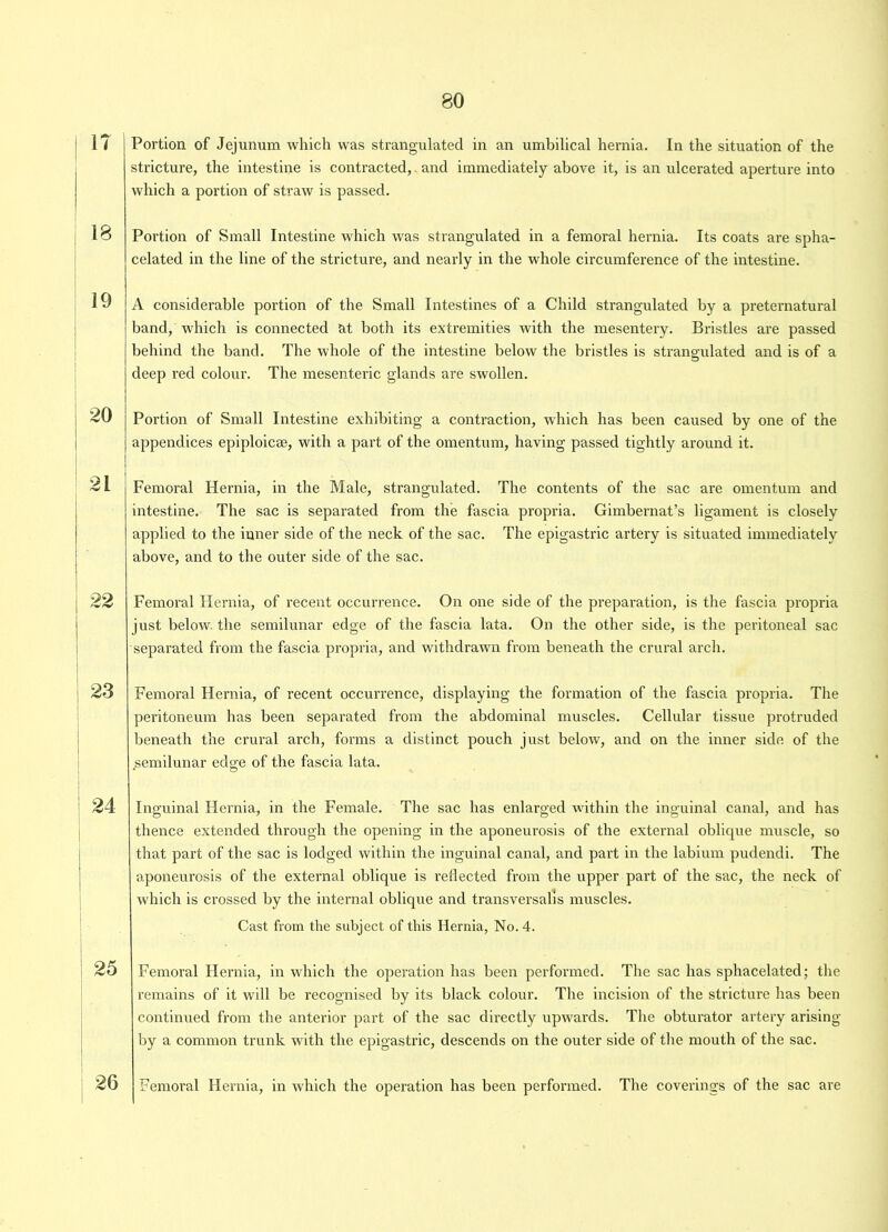 1? 18 19 20 21 22 23 24 25 26 Portion of Jejunum which was strangulated in an umbilical hernia. In the situation of the stricture, the intestine is contracted, and immediately above it, is an ulcerated aperture into which a portion of straw is passed. Portion of Small Intestine which was strangulated in a femoral hernia. Its coats are spha- celated in the line of the stricture, and nearly in the whole circumference of the intestine. A considerable portion of the Small Intestines of a Child strangulated by a preternatural band, which is connected at both its extremities with the mesentery. Bristles are passed behind the band. The whole of the intestine below the bristles is strangulated and is of a deep red colour. The mesenteric glands are swollen. Portion of Small Intestine exhibiting a contraction, which has been caused by one of the appendices epiploicae, with a part of the omentum, having passed tightly around it. Femoral Hernia, in the Male, strangulated. The contents of the sac are omentum and intestine. The sac is separated from the fascia propria. Gimbernat’s ligament is closely applied to the inner side of the neck of the sac. The epigastric artery is situated immediately above, and to the outer side of the sac. Femoral Hernia, of recent occurrence. On one side of the preparation, is the fascia propria just below, the semilunar edge of the fascia lata. On the other side, is the peritoneal sac separated from the fascia propria, and withdrawn from beneath the crural arch. Femoral Hernia, of recent occurrence, displaying the formation of the fascia propria. The peritoneum has been separated from the abdominal muscles. Cellular tissue protruded beneath the crural arch, forms a distinct pouch just below, and on the inner side of the semilunar edge of the fascia lata. Inguinal Hernia, in the Female. The sac has enlarged within the inguinal canal, and has thence extended through the opening in the aponeurosis of the external oblique muscle, so that part of the sac is lodged within the inguinal canal, and part in the labium pudendi. The aponeurosis of the external oblique is reflected from the upper part of the sac, the neck of which is crossed by the internal oblique and transversal!s muscles. Cast from the subject of this Hernia, No. 4. Femoral Hernia, in which the operation has been performed. The sac has sphacelated; the remains of it will be recognised by its black colour. The incision of the stricture has been continued from the anterior part of the sac directly upwards. The obturator artery arising by a common trunk with the epigastric, descends on the outer side of the mouth of the sac. Femoral Hernia, in which the operation has been performed. The coverings of the sac are