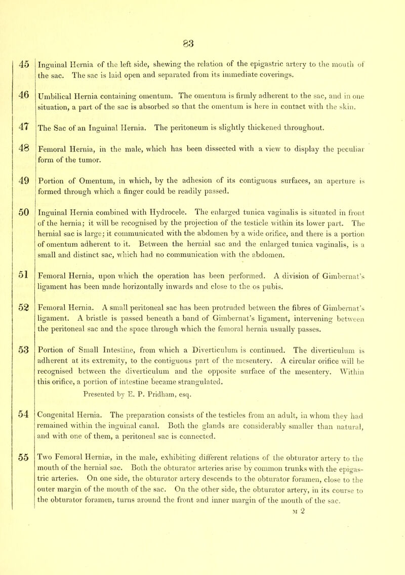45 46 47 48 49 50 51 52 53 54 55 Inguinal Hernia of the left side, shewing the relation of the epigastric artery to the mouth of the sac. The sac is laid open and separated from its immediate coverings. Umbilical Hernia containing omentum. The omentum is firmly adherent to the sac, and in one situation, a part of the sac is absorbed so that the omentum is here in contact with the skin. The Sac of an Inguinal Hernia. The peritoneum is slightly thickened throughout. Femoral Hernia, in the male, which has been dissected with a view to display the peculiar form of the tumor. Portion of Omentum, in which, by the adhesion of its contiguous surfaces, an aperture is formed through which a finger could be readily passed. Inguinal Hernia combined with Hydrocele. The enlarged tunica vaginalis is situated in front of the hernia; it will be recognised by the projection of the testicle within its lower part. The hernial sac is large; it communicated with the abdomen by a wide orifice, and there is a portion of omentum adherent to it. Between the hernial sac and the enlarged tunica vaginalis, is a small and distinct sac, which had no communication with the abdomen. Femoral Hernia, upon which the operation has been performed. A division of Gimbernat’s ligament has been made horizontally inwards and close to the os pubis. Femoral Hernia. A small peritoneal sac has been protruded between the fibres of Gimbernat’s ligament. A bristle is passed beneath a band of Gimbernat’s ligament, intervening between the peritoneal sac and the space through which the femoral hernia usually passes. Portion of Small Intestine, from which a Diverticulum is continued. The diverticulum is adherent at its extremity, to the contiguous part of the mesentery. A circular orifice will be recognised between the diverticulum and the opposite surface of the mesentery. Within this orifice, a portion of intestine became strangulated. Presented by E. P. Pridham, esq. Congenital Hernia. The preparation consists of the testicles from an adult, in whom they had remained within the inguinal canal. Both the glands are considerably smaller than natural, and with one of them, a peritoneal sac is connected. Two Femoral Hernise, in the male, exhibiting different relations of the obturator artery to the mouth of the hernial sac. Both the obturator arteries arise by common trunks with the epigas- tric arteries. On one side, the obturator artery descends to the obturator foramen, close to the outer margin of the mouth of the sac. On the other side, the obturator artery, in its course to the obturator foramen, turns around the front and inner margin of the mouth of the sac. m 2